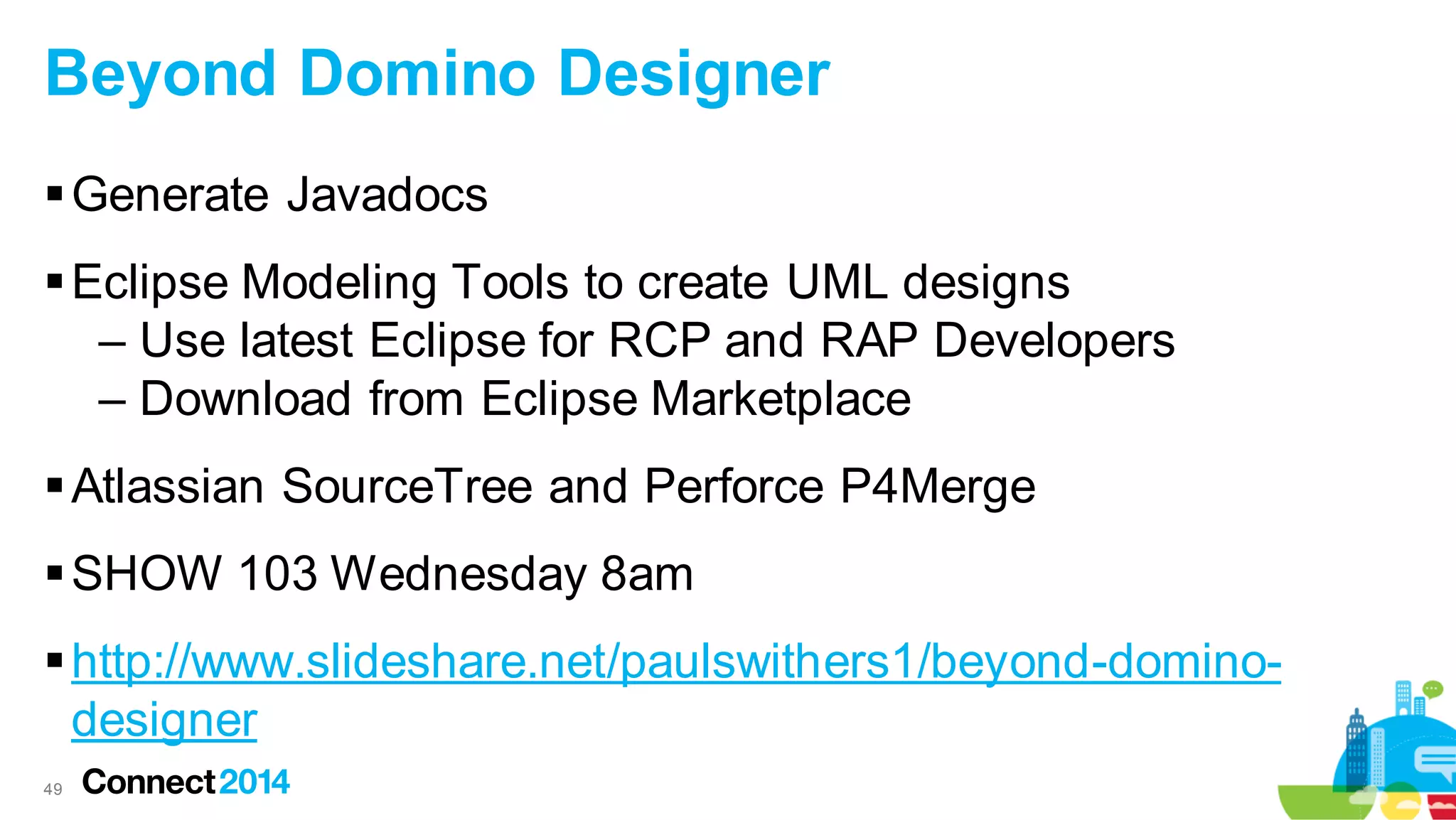 Beyond Domino Designer
 Generate Javadocs
 Eclipse Modeling Tools to create UML designs
– Use latest Eclipse for RCP and RAP Developers
– Download from Eclipse Marketplace
 Atlassian SourceTree and Perforce P4Merge
 SHOW 103 Wednesday 8am
 http://www.slideshare.net/paulswithers1/beyond-dominodesigner
49

 