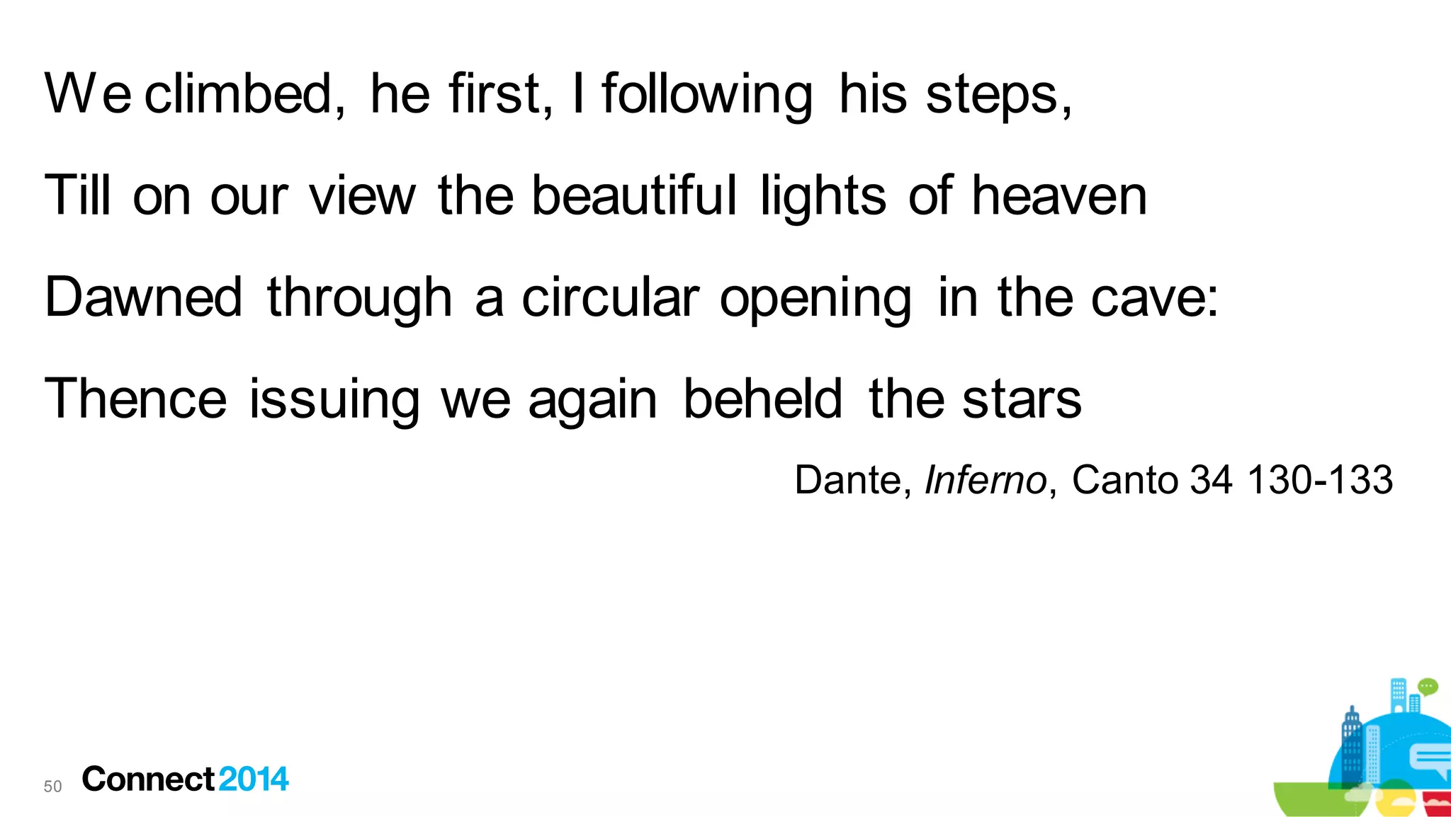 We climbed, he first, I following his steps,
Till on our view the beautiful lights of heaven
Dawned through a circular opening in the cave:
Thence issuing we again beheld the stars
Dante, Inferno, Canto 34 130-133

50

 