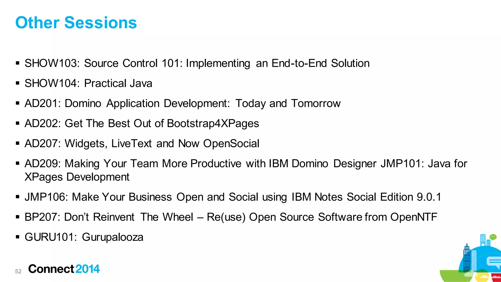 Other Sessions
 SHOW103: Source Control 101: Implementing an End-to-End Solution
 SHOW104: Practical Java
 AD201: Domino Application Development: Today and Tomorrow

 AD202: Get The Best Out of Bootstrap4XPages
 AD207: Widgets, LiveText and Now OpenSocial
 AD209: Making Your Team More Productive with IBM Domino Designer JMP101: Java for
XPages Development
 JMP106: Make Your Business Open and Social using IBM Notes Social Edition 9.0.1
 BP207: Don’t Reinvent The Wheel – Re(use) Open Source Software from OpenNTF

 GURU101: Gurupalooza
52

 