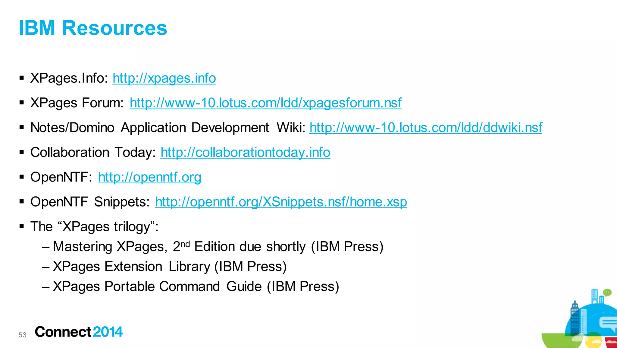 IBM Resources
 XPages.Info: http://xpages.info
 XPages Forum: http://www-10.lotus.com/ldd/xpagesforum.nsf
 Notes/Domino Application Development Wiki: http://www-10.lotus.com/ldd/ddwiki.nsf

 Collaboration Today: http://collaborationtoday.info
 OpenNTF: http://openntf.org
 OpenNTF Snippets: http://openntf.org/XSnippets.nsf/home.xsp

 The “XPages trilogy”:
– Mastering XPages, 2nd Edition due shortly (IBM Press)
– XPages Extension Library (IBM Press)
– XPages Portable Command Guide (IBM Press)

53

 