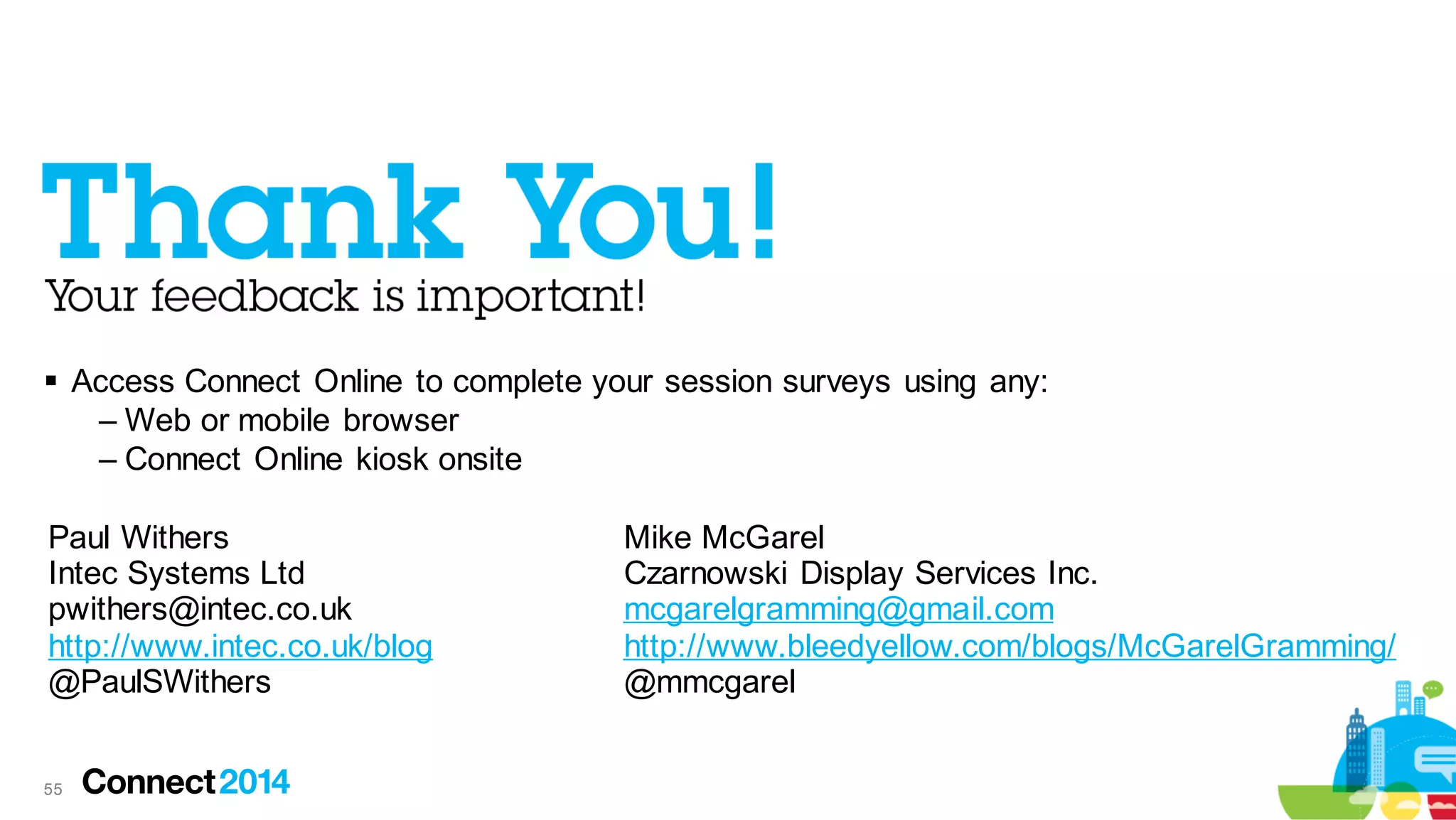  Access Connect Online to complete your session surveys using any:
– Web or mobile browser
– Connect Online kiosk onsite
Paul Withers
Intec Systems Ltd
pwithers@intec.co.uk
http://www.intec.co.uk/blog
@PaulSWithers

55

Mike McGarel
Czarnowski Display Services Inc.
mcgarelgramming@gmail.com
http://www.bleedyellow.com/blogs/McGarelGramming/
@mmcgarel

 