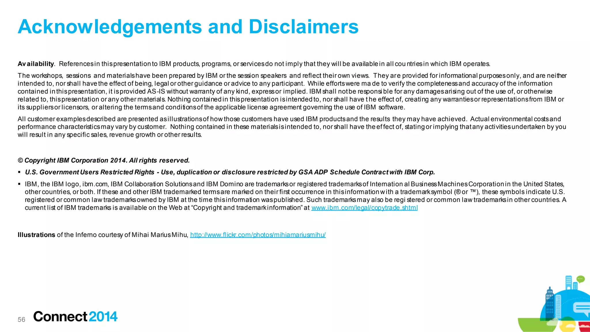 Acknowledgements and Disclaimers
Av ailability. References in this presentation to IBM products, programs, or services do not imply that they will be available in all cou ntries in which IBM operates.
The workshops, sessions and materials have been prepared by IBM or the session speakers and reflect their own views. They ar e provided for informational purposes only, and are neither
intended to, nor shall have the effect of being, legal or other guidance or advice to any participant. While efforts were ma de to verify the completeness and accuracy of the information
contained in this presentation, it is provided AS-IS without warranty of any kind, express or implied. IBM shall not be responsi ble for any damages arising out of the use of, or otherwise
related to, this presentation or any other materials. Nothing contained in this presentation is intended to, nor shall have t he effect of, creating any warranties or representations from IBM or
its suppliers or licensors, or altering the terms and conditions of the applicable license agreement governing the use of IBM software.
All customer examples described are presented as illustrations of how those customers have used IBM products and the results they may have achieved. Actual environmental costs and
performance characteristics may vary by customer. Nothing contained in these materials is intended to, nor shall have the ef fect of, stating or implying that any activities undertaken by you
will result in any specific sales, revenue growth or other results.

© Copyright IBM Corporation 2014. All rights reserved.
 U.S. Government Users Restricted Rights - Use, duplication or disclosure restricted by GSA ADP Schedule Contract with IBM Corp.

 IBM, the IBM logo, ibm.com, IBM Collaboration Solutions and IBM Domino are trademarks or registered trademarks of Internation al Business Machines Corporation in the United States,
other countries, or both. If these and other IBM trademarked terms are marked on their first occurrence in this information w ith a trademark symbol (® or ™), these symbols indicate U.S.
registered or common law trademarks owned by IBM at the time this information was published. Such trademarks may also be regi stered or common law trademarks in other countries. A
current list of IBM trademarks is available on the Web at “Copyright and trademark information” at www.ibm.com/legal/copytrade.shtml

Illustrations of the Inferno courtesy of Mihai Marius Mihu, http://www.flickr.com/photos/mihiamariusmihu/

56

 