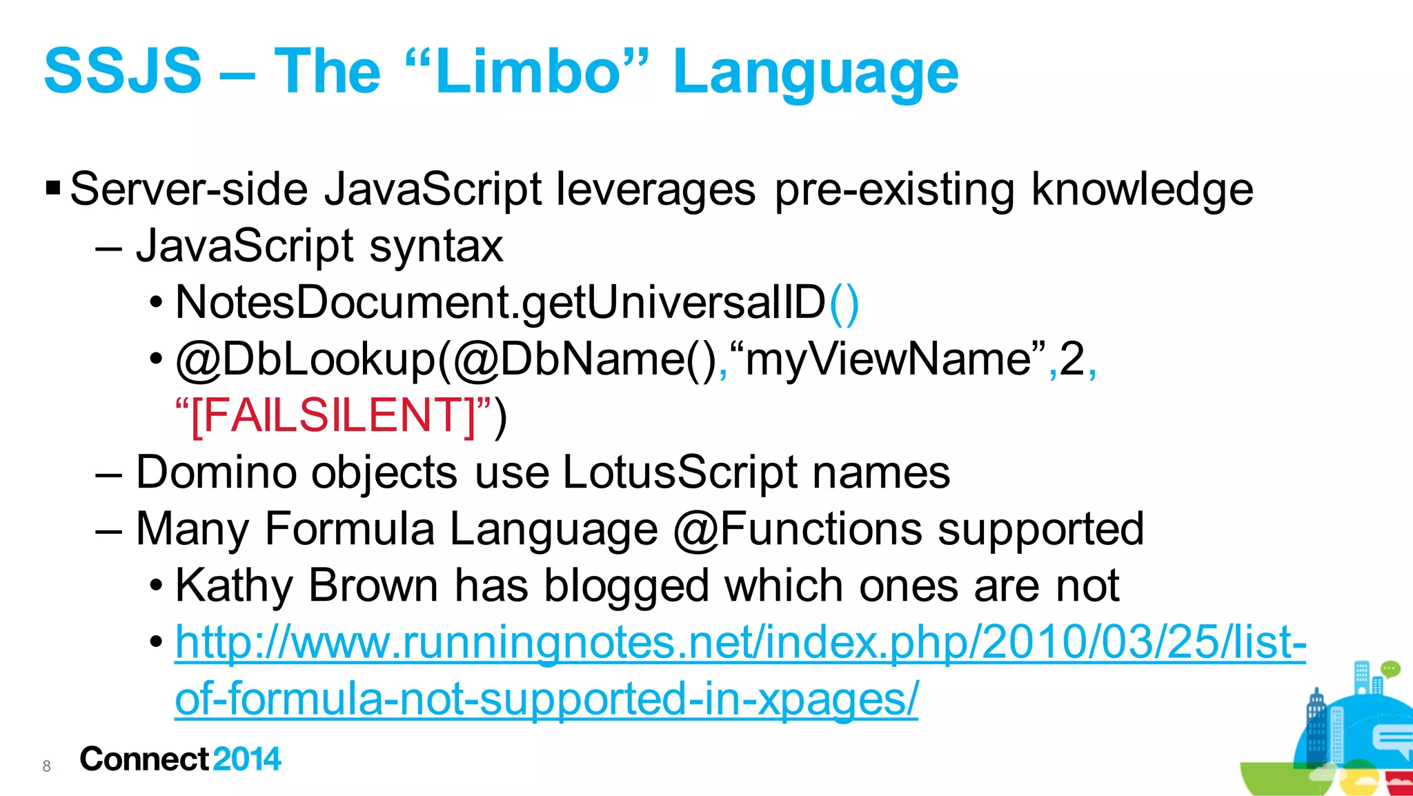 SSJS – The “Limbo” Language
 Server-side JavaScript leverages pre-existing knowledge
– JavaScript syntax
• NotesDocument.getUniversalID()
• @DbLookup(@DbName(),“myViewName”,2,
“[FAILSILENT]”)
– Domino objects use LotusScript names
– Many Formula Language @Functions supported
• Kathy Brown has blogged which ones are not
• http://www.runningnotes.net/index.php/2010/03/25/listof-formula-not-supported-in-xpages/
8

 
