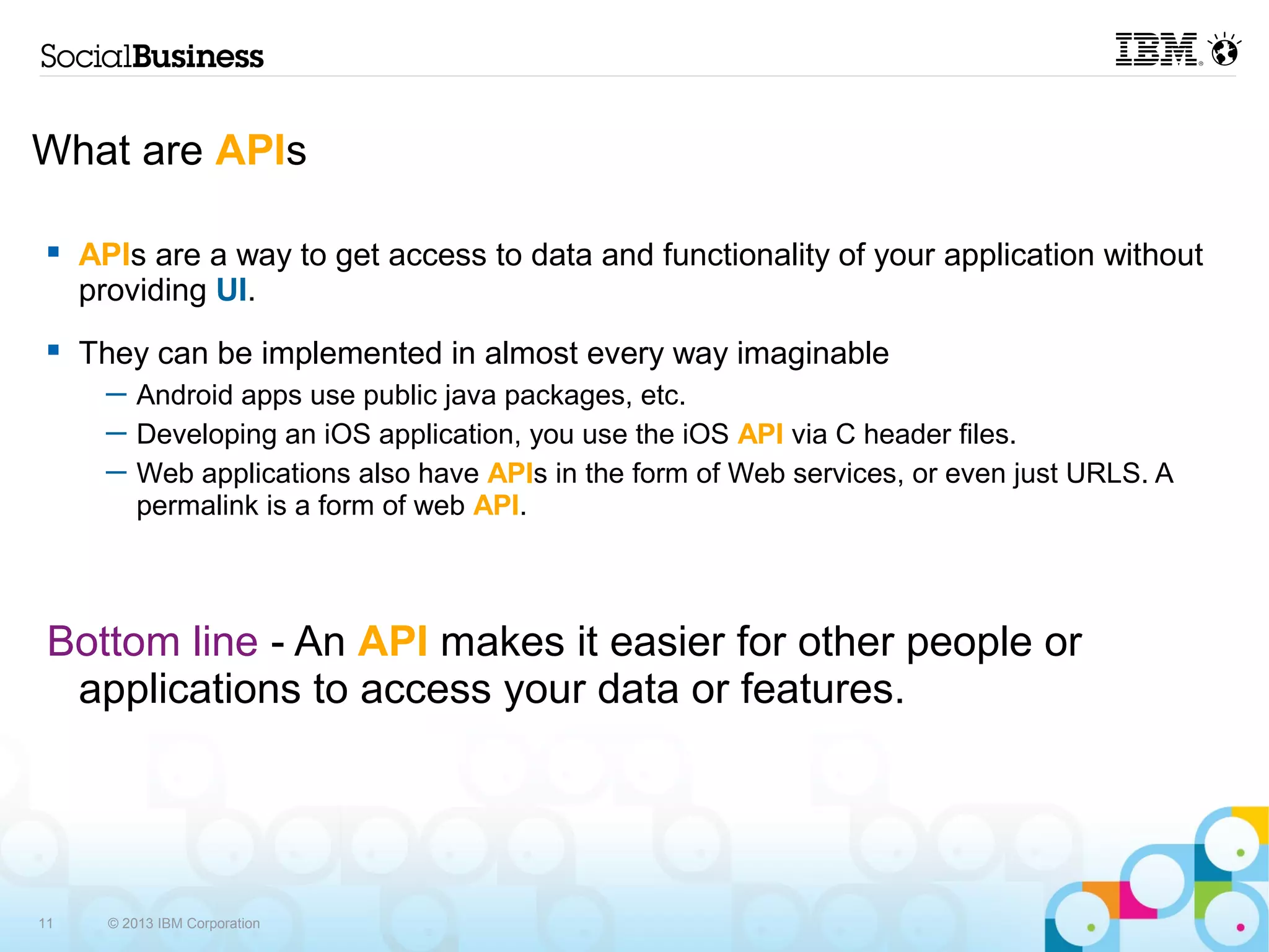 What are APIs

    APIs are a way to get access to data and functionality of your application without
     providing UI.
    They can be implemented in almost every way imaginable
       ─ Android apps use public java packages, etc.
       ─ Developing an iOS application, you use the iOS API via C header files.
       ─ Web applications also have APIs in the form of Web services, or even just URLS. A
         permalink is a form of web API.



 Bottom line - An API makes it easier for other people or
  applications to access your data or features.




11     © 2013 IBM Corporation
 