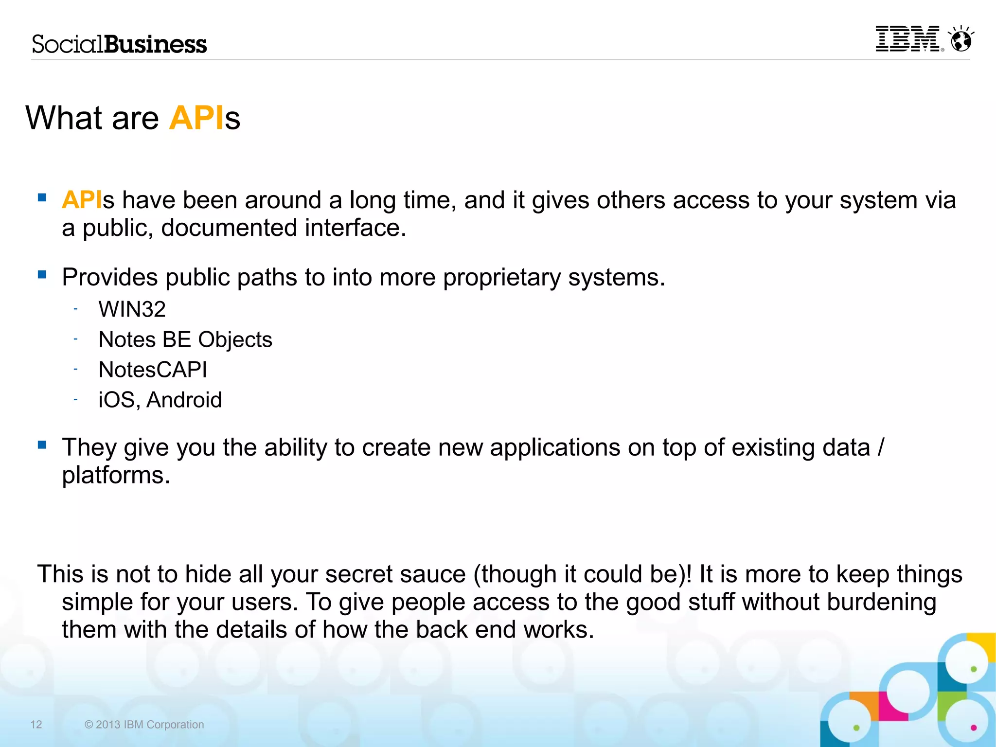 What are APIs

    APIs have been around a long time, and it gives others access to your system via
     a public, documented interface.
    Provides public paths to into more proprietary systems.
      -     WIN32
      -     Notes BE Objects
      -     NotesCAPI
      -     iOS, Android
    They give you the ability to create new applications on top of existing data /
     platforms.


 This is not to hide all your secret sauce (though it could be)! It is more to keep things
   simple for your users. To give people access to the good stuff without burdening
   them with the details of how the back end works.


12        © 2013 IBM Corporation
 