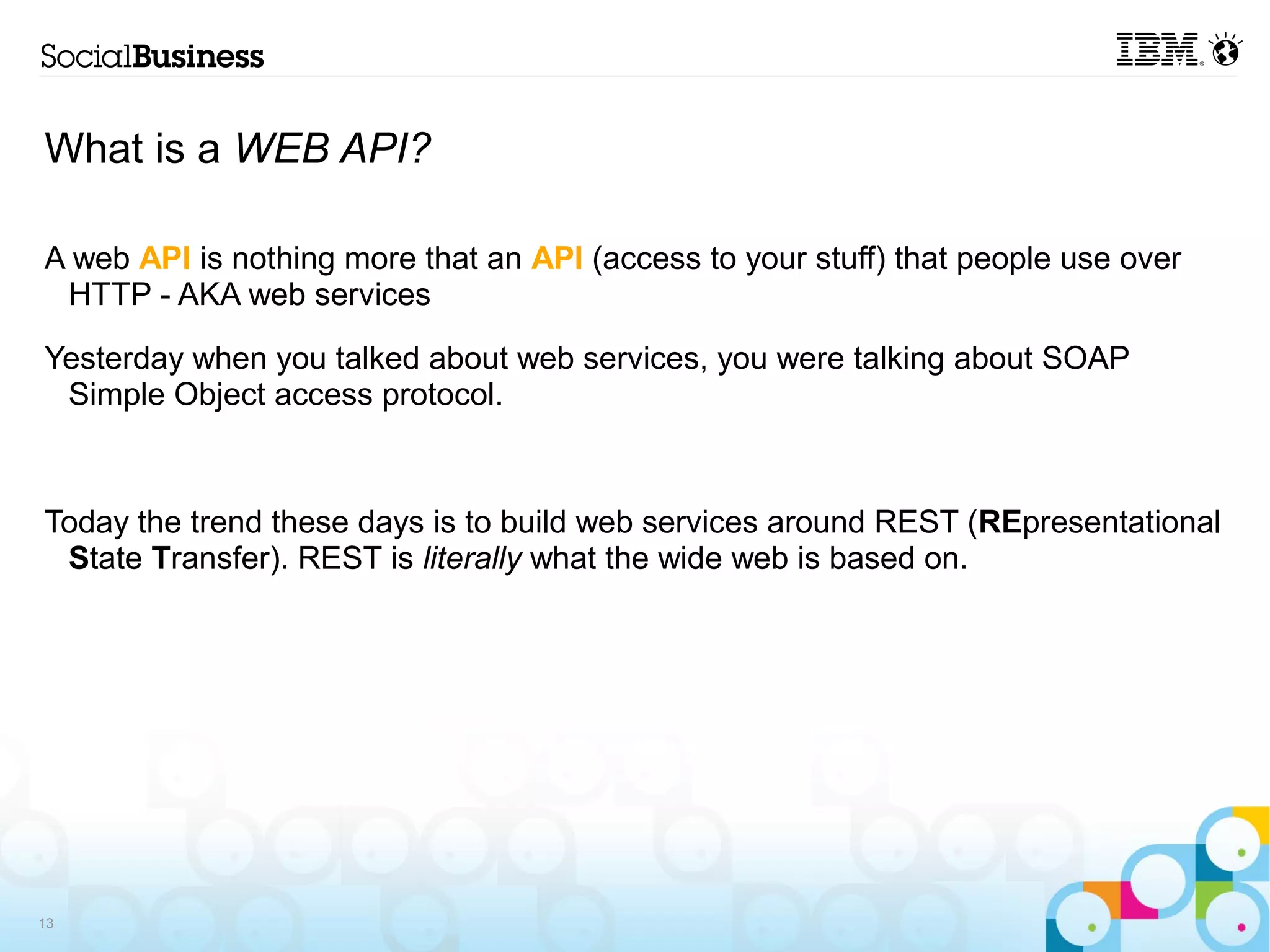 What is a WEB API?

A web API is nothing more that an API (access to your stuff) that people use over
 HTTP - AKA web services

Yesterday when you talked about web services, you were talking about SOAP
 Simple Object access protocol.



Today the trend these days is to build web services around REST (REpresentational
 State Transfer). REST is literally what the wide web is based on.




13
 