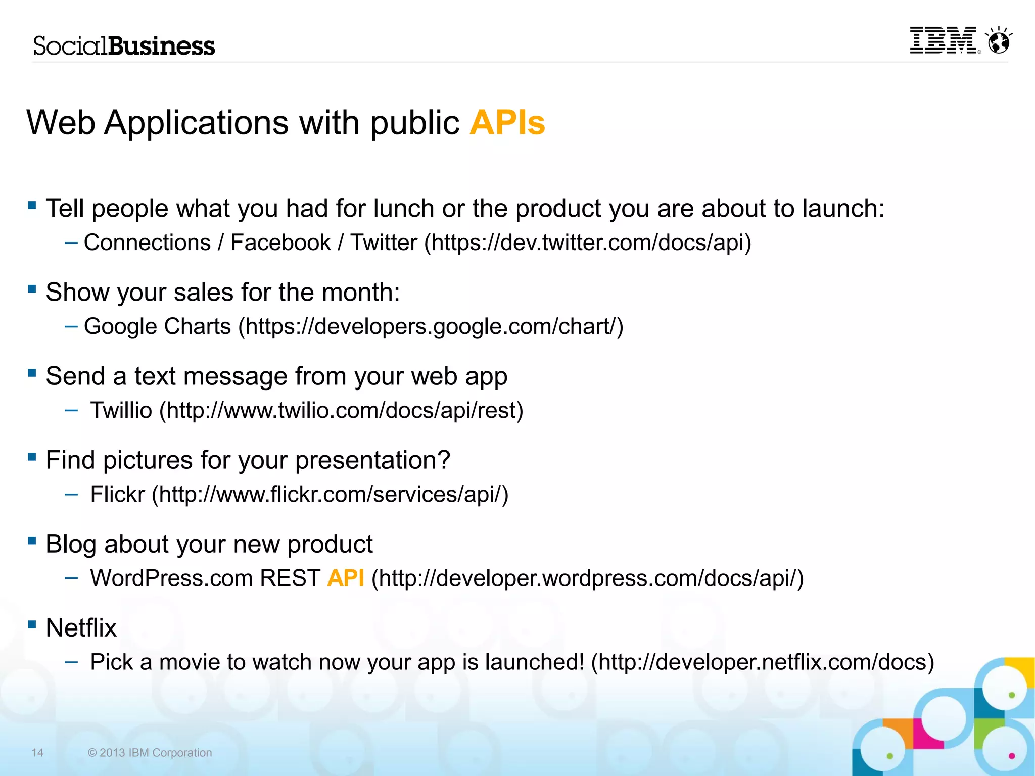 Web Applications with public APIs

 Tell people what you had for lunch or the product you are about to launch:
     – Connections / Facebook / Twitter (https://dev.twitter.com/docs/api)

 Show your sales for the month:
     – Google Charts (https://developers.google.com/chart/)

 Send a text message from your web app
     – Twillio (http://www.twilio.com/docs/api/rest)

 Find pictures for your presentation?
     – Flickr (http://www.flickr.com/services/api/)

 Blog about your new product
     – WordPress.com REST API (http://developer.wordpress.com/docs/api/)

 Netflix
     – Pick a movie to watch now your app is launched! (http://developer.netflix.com/docs)


14     © 2013 IBM Corporation
 