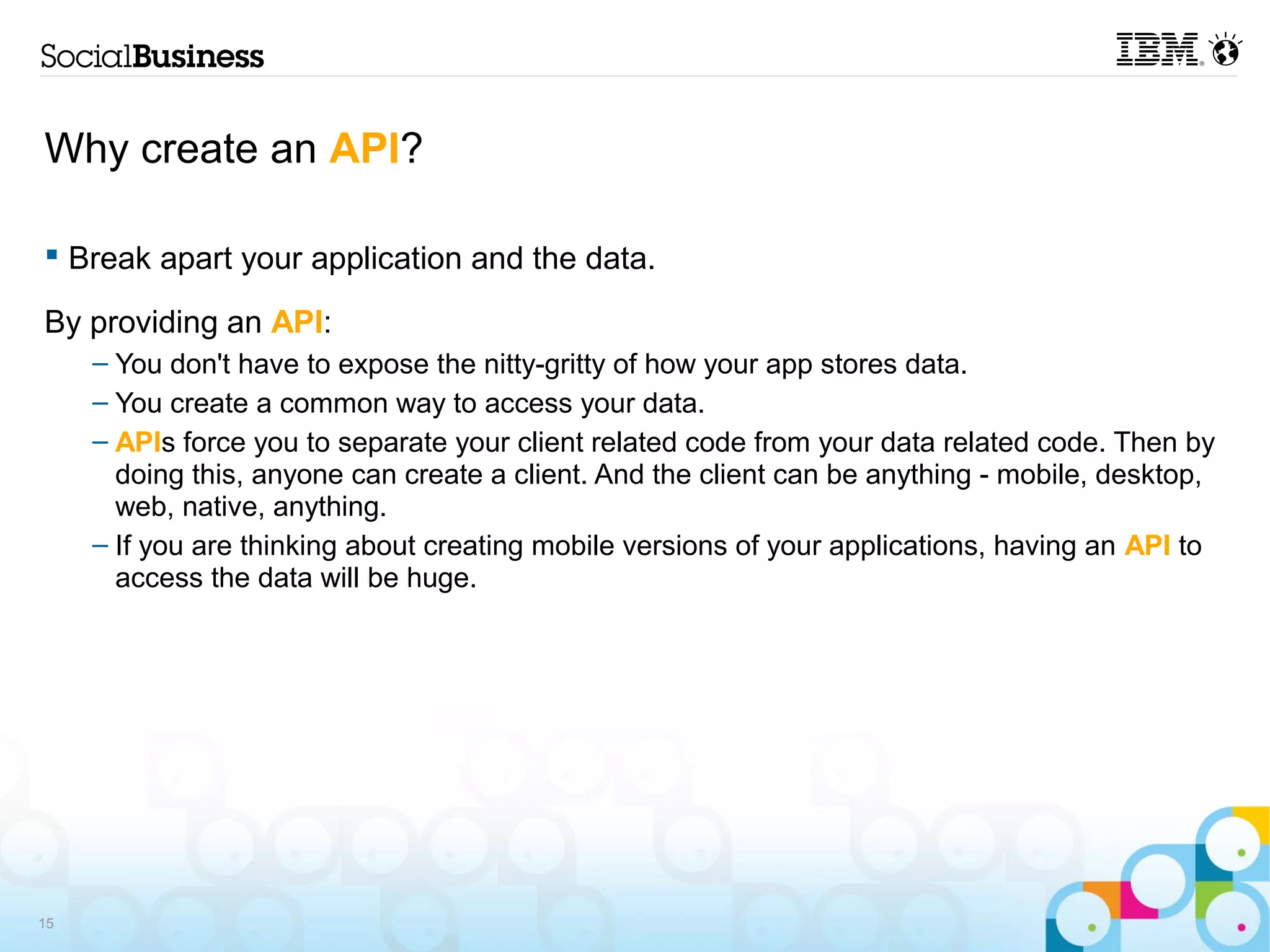 Why create an API?

 Break apart your application and the data.

By providing an API:
     – You don't have to expose the nitty-gritty of how your app stores data.
     – You create a common way to access your data.
     – APIs force you to separate your client related code from your data related code. Then by
       doing this, anyone can create a client. And the client can be anything - mobile, desktop,
       web, native, anything.
     – If you are thinking about creating mobile versions of your applications, having an API to
       access the data will be huge.




15
 