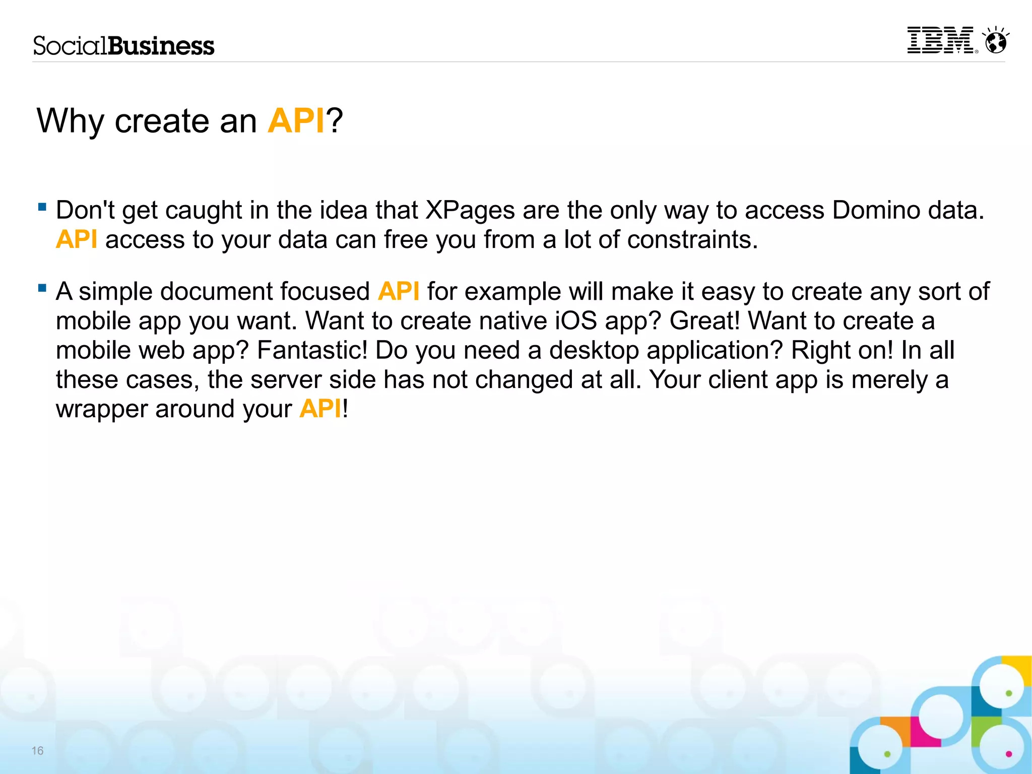 Why create an API?

 Don't get caught in the idea that XPages are the only way to access Domino data.
  API access to your data can free you from a lot of constraints.
 A simple document focused API for example will make it easy to create any sort of
  mobile app you want. Want to create native iOS app? Great! Want to create a
  mobile web app? Fantastic! Do you need a desktop application? Right on! In all
  these cases, the server side has not changed at all. Your client app is merely a
  wrapper around your API!




16
 