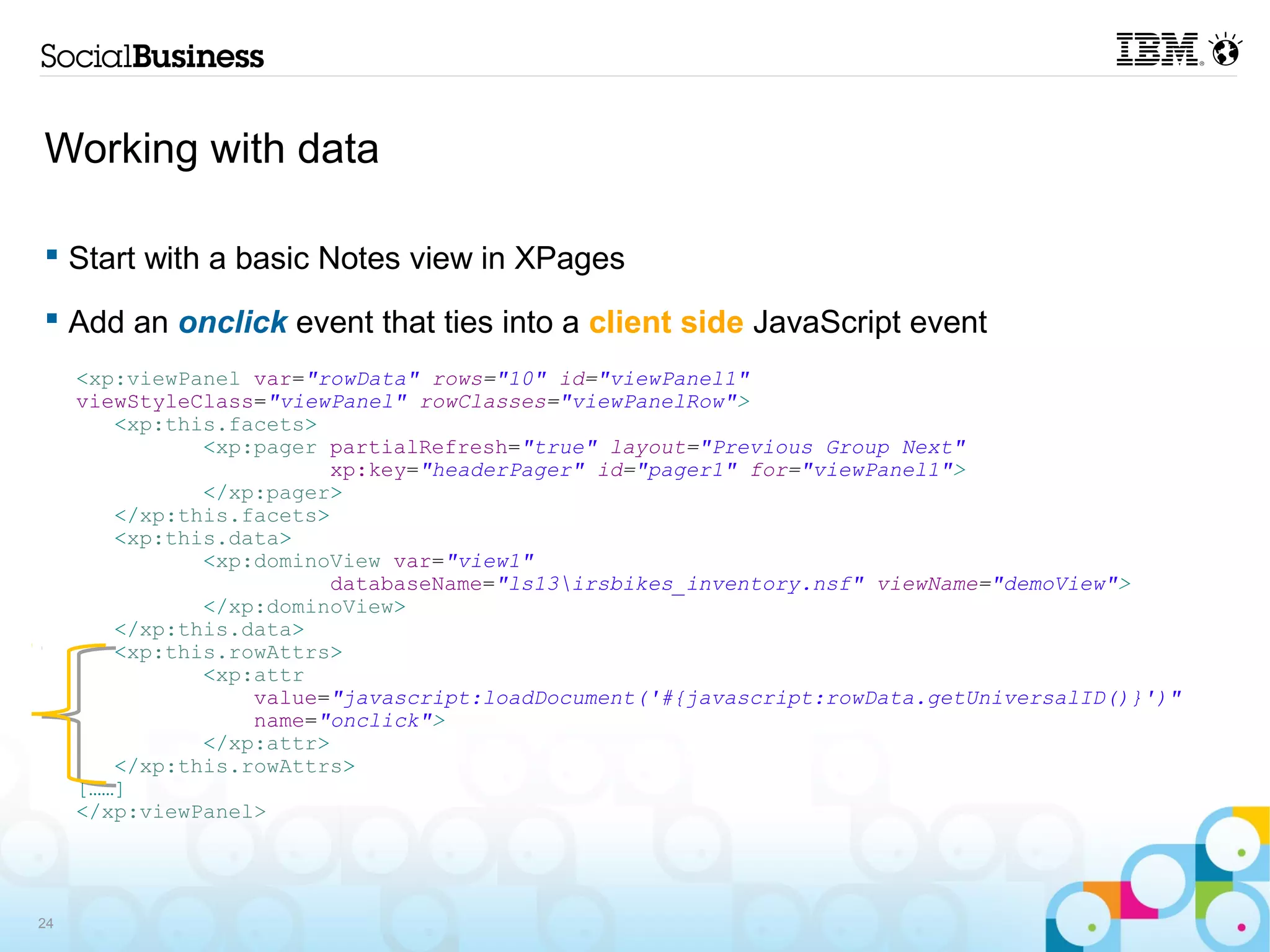 Working with data

 Start with a basic Notes view in XPages

 Add an onclick event that ties into a client side JavaScript event
     <xp:viewPanel var="rowData" rows="10" id="viewPanel1"
     viewStyleClass="viewPanel" rowClasses="viewPanelRow">
        <xp:this.facets>
               <xp:pager partialRefresh="true" layout="Previous Group Next"
                          xp:key="headerPager" id="pager1" for="viewPanel1">
               </xp:pager>
        </xp:this.facets>
        <xp:this.data>
               <xp:dominoView var="view1"
                          databaseName="ls13irsbikes_inventory.nsf" viewName="demoView">
               </xp:dominoView>
        </xp:this.data>
        <xp:this.rowAttrs>
               <xp:attr
                   value="javascript:loadDocument('#{javascript:rowData.getUniversalID()}')"
                   name="onclick">
               </xp:attr>
        </xp:this.rowAttrs>
     [……]
     </xp:viewPanel>




24
 