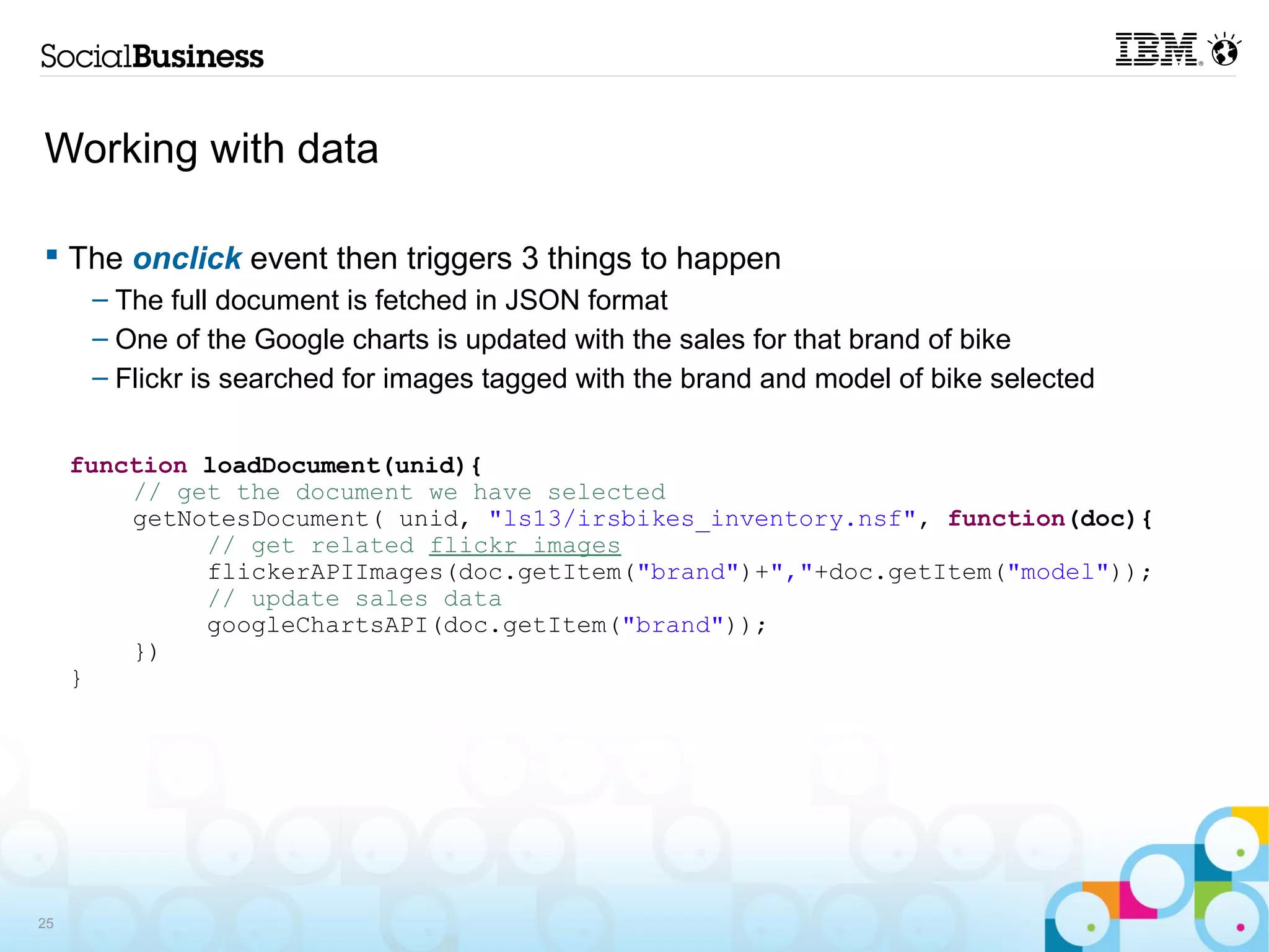 Working with data

 The onclick event then triggers 3 things to happen
      – The full document is fetched in JSON format
      – One of the Google charts is updated with the sales for that brand of bike
      – Flickr is searched for images tagged with the brand and model of bike selected


     function loadDocument(unid){
         // get the document we have selected
         getNotesDocument( unid, "ls13/irsbikes_inventory.nsf", function(doc){
              // get related flickr images
              flickerAPIImages(doc.getItem("brand")+","+doc.getItem("model"));
              // update sales data
              googleChartsAPI(doc.getItem("brand"));
         })
     }




25
 