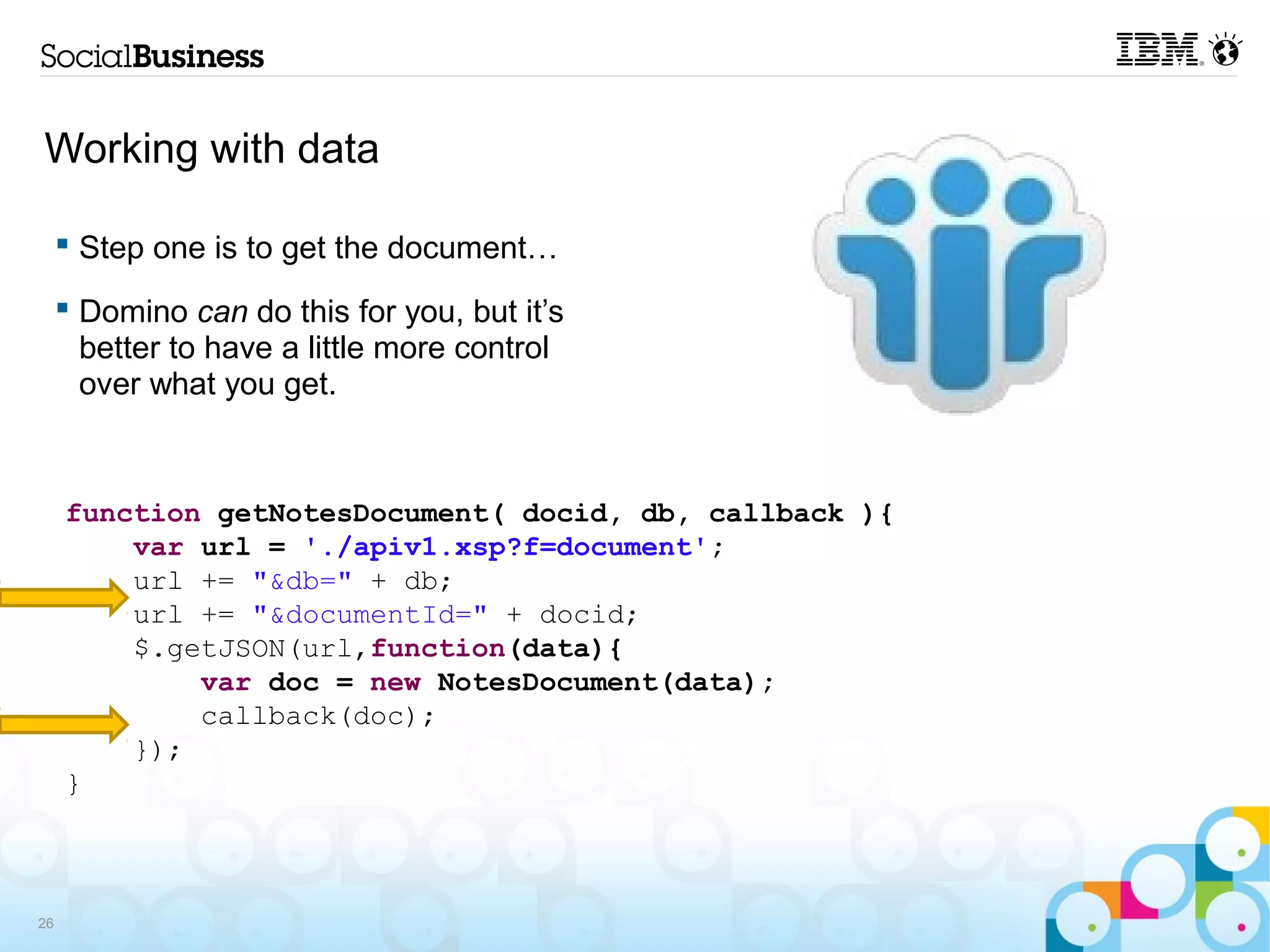 Working with data

      Step one is to get the document…

      Domino can do this for you, but it’s
       better to have a little more control
       over what you get.



     function getNotesDocument( docid, db, callback ){
         var url = './apiv1.xsp?f=document';
         url += "&db=" + db;
         url += "&documentId=" + docid;
         $.getJSON(url,function(data){
             var doc = new NotesDocument(data);
             callback(doc);
         });
     }



26
 