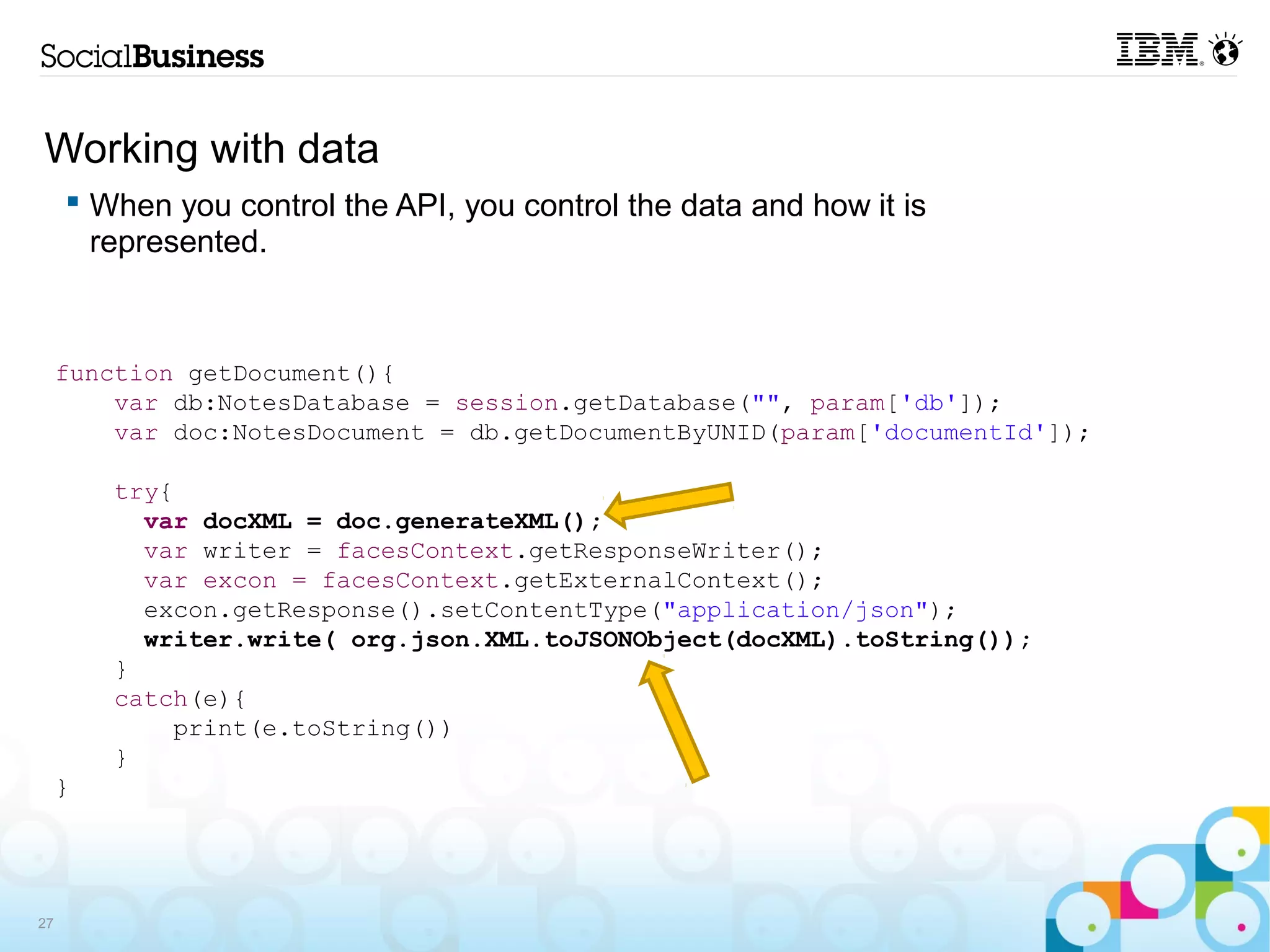 Working with data
      When you control the API, you control the data and how it is
       represented.



     function getDocument(){
         var db:NotesDatabase = session.getDatabase("", param['db']);
         var doc:NotesDocument = db.getDocumentByUNID(param['documentId']);

         try{
           var docXML = doc.generateXML();
           var writer = facesContext.getResponseWriter();
           var excon = facesContext.getExternalContext();
           excon.getResponse().setContentType("application/json");
           writer.write( org.json.XML.toJSONObject(docXML).toString());
         }
         catch(e){
             print(e.toString())
         }
     }




27
 