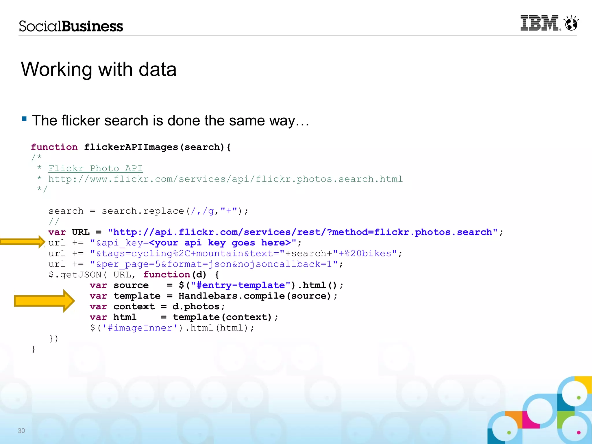 Working with data

 The flicker search is done the same way…
     function flickerAPIImages(search){
     /*
      * Flickr Photo API
      * http://www.flickr.com/services/api/flickr.photos.search.html
      */

         search = search.replace(/,/g,"+");
         //
         var URL = "http://api.flickr.com/services/rest/?method=flickr.photos.search";
         url += "&api_key=<your api key goes here>";
         url += "&tags=cycling%2C+mountain&text="+search+"+%20bikes";
         url += "&per_page=5&format=json&nojsoncallback=1";
         $.getJSON( URL, function(d) {
                var source   = $("#entry-template").html();
                var template = Handlebars.compile(source);
                var context = d.photos;
                var html    = template(context);
                $('#imageInner').html(html);
         })
     }




30
 
