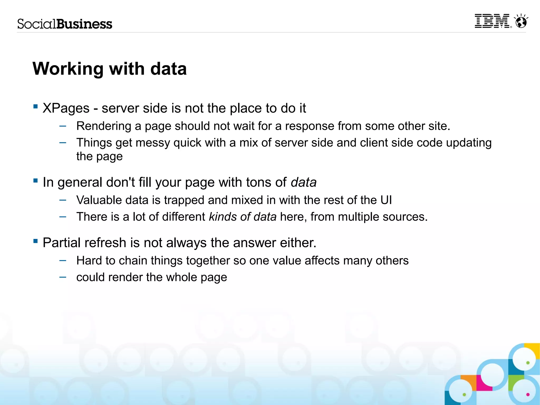 Working with data

 XPages - server side is not the place to do it
    – Rendering a page should not wait for a response from some other site.
    – Things get messy quick with a mix of server side and client side code updating
      the page

 In general don't fill your page with tons of data
    – Valuable data is trapped and mixed in with the rest of the UI
    – There is a lot of different kinds of data here, from multiple sources.

 Partial refresh is not always the answer either.
    – Hard to chain things together so one value affects many others
    – could render the whole page
 