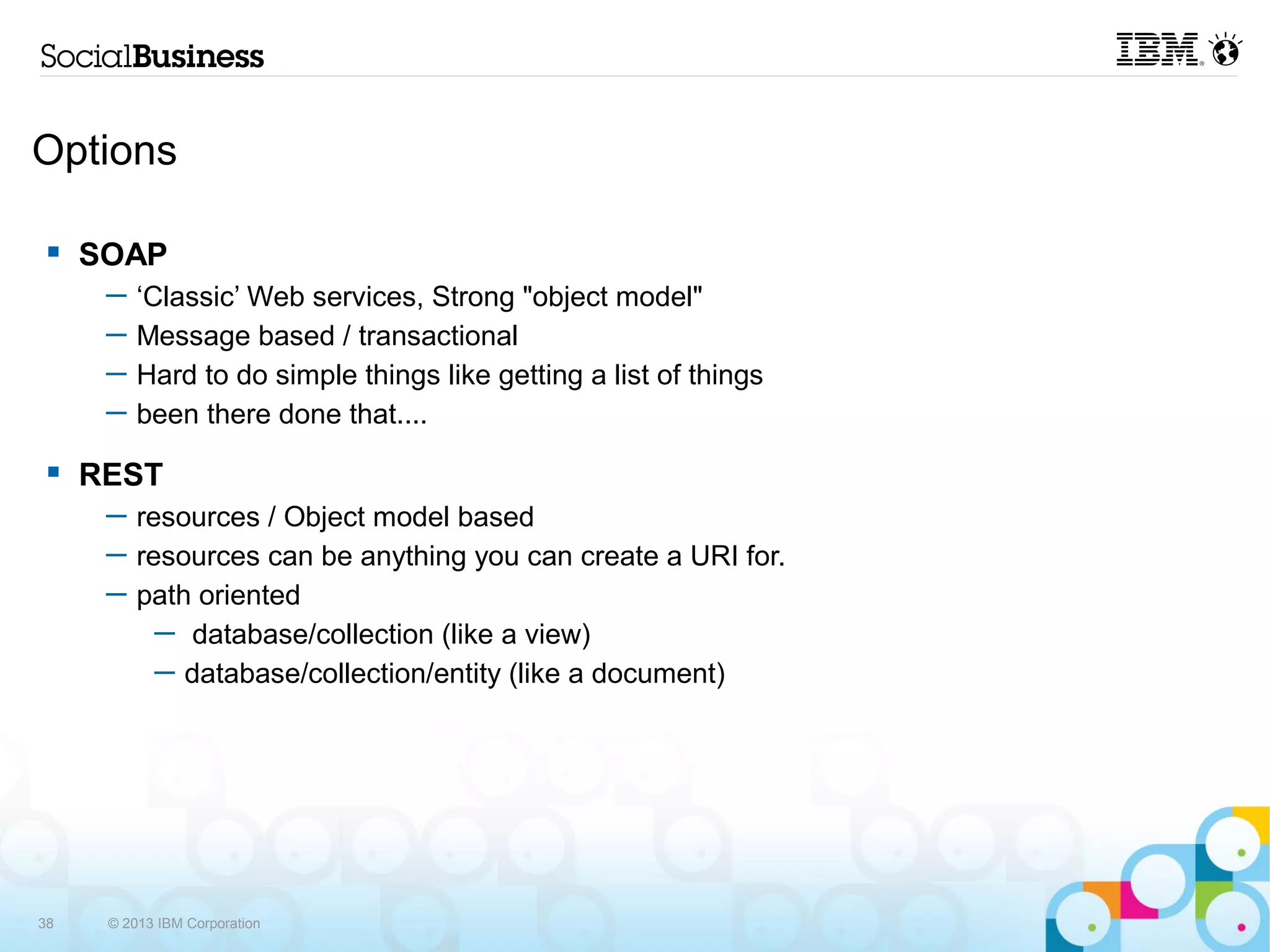 Options

    SOAP
      ─   ‘Classic’ Web services, Strong "object model"
      ─   Message based / transactional
      ─   Hard to do simple things like getting a list of things
      ─   been there done that....
    REST
      ─ resources / Object model based
      ─ resources can be anything you can create a URI for.
      ─ path oriented
          ─ database/collection (like a view)
          ─ database/collection/entity (like a document)




38    © 2013 IBM Corporation
 