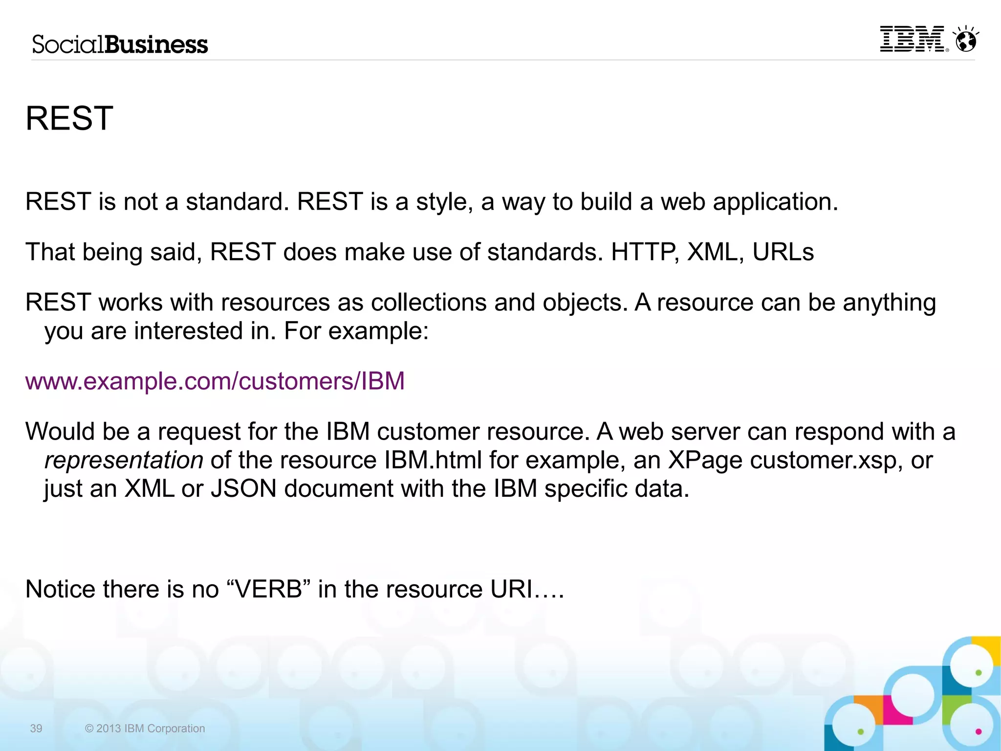 REST

REST is not a standard. REST is a style, a way to build a web application.

That being said, REST does make use of standards. HTTP, XML, URLs

REST works with resources as collections and objects. A resource can be anything
 you are interested in. For example:

www.example.com/customers/IBM

Would be a request for the IBM customer resource. A web server can respond with a
 representation of the resource IBM.html for example, an XPage customer.xsp, or
 just an XML or JSON document with the IBM specific data.



Notice there is no “VERB” in the resource URI….




39   © 2013 IBM Corporation
 
