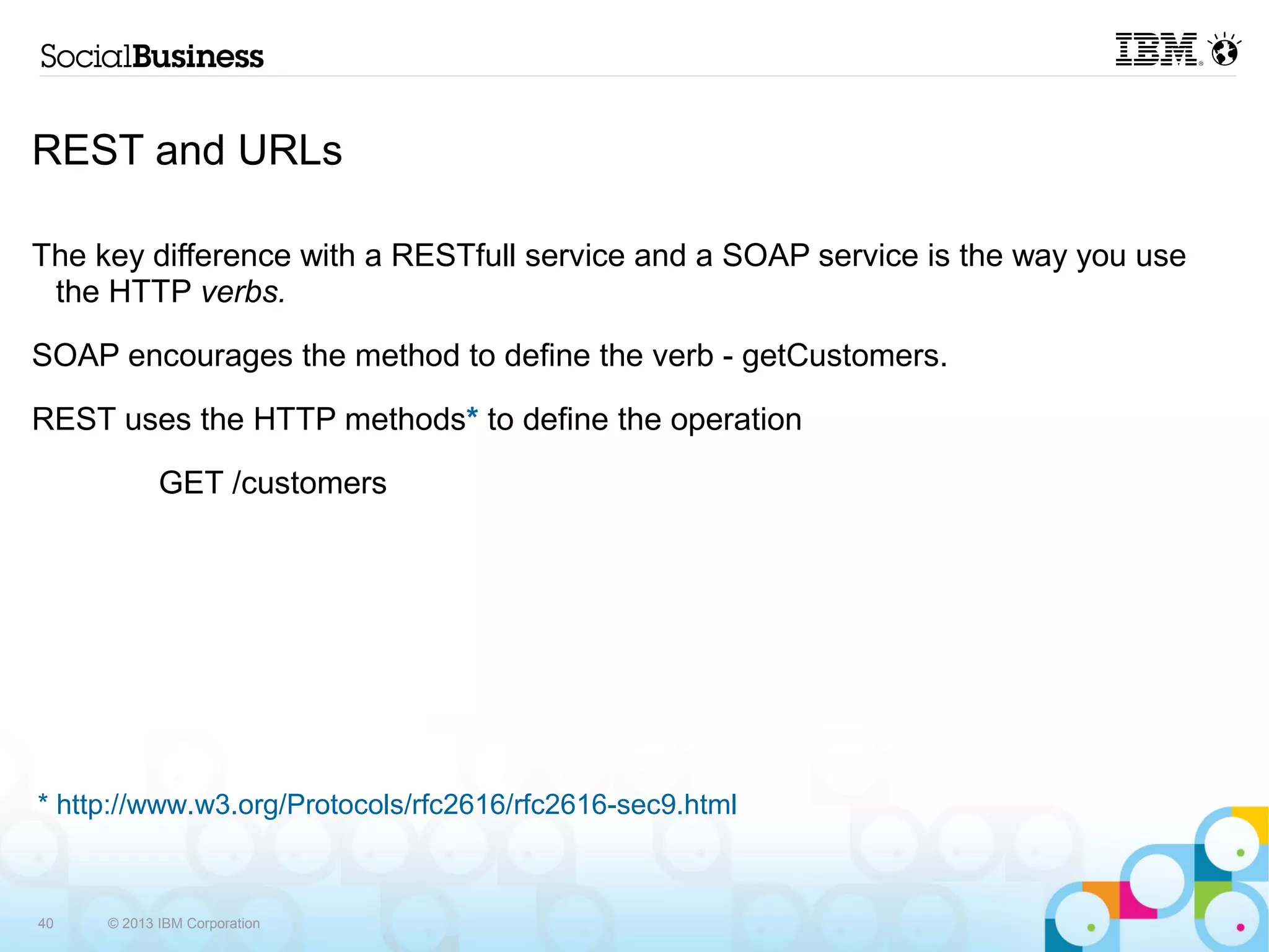 REST and URLs

The key difference with a RESTfull service and a SOAP service is the way you use
 the HTTP verbs.

SOAP encourages the method to define the verb - getCustomers.

REST uses the HTTP methods* to define the operation

            GET /customers




* http://www.w3.org/Protocols/rfc2616/rfc2616-sec9.html



40   © 2013 IBM Corporation
 