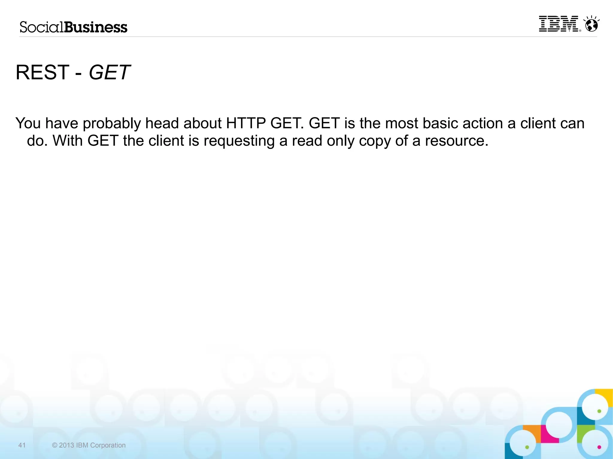 REST - GET

You have probably head about HTTP GET. GET is the most basic action a client can
 do. With GET the client is requesting a read only copy of a resource.




41   © 2013 IBM Corporation
 