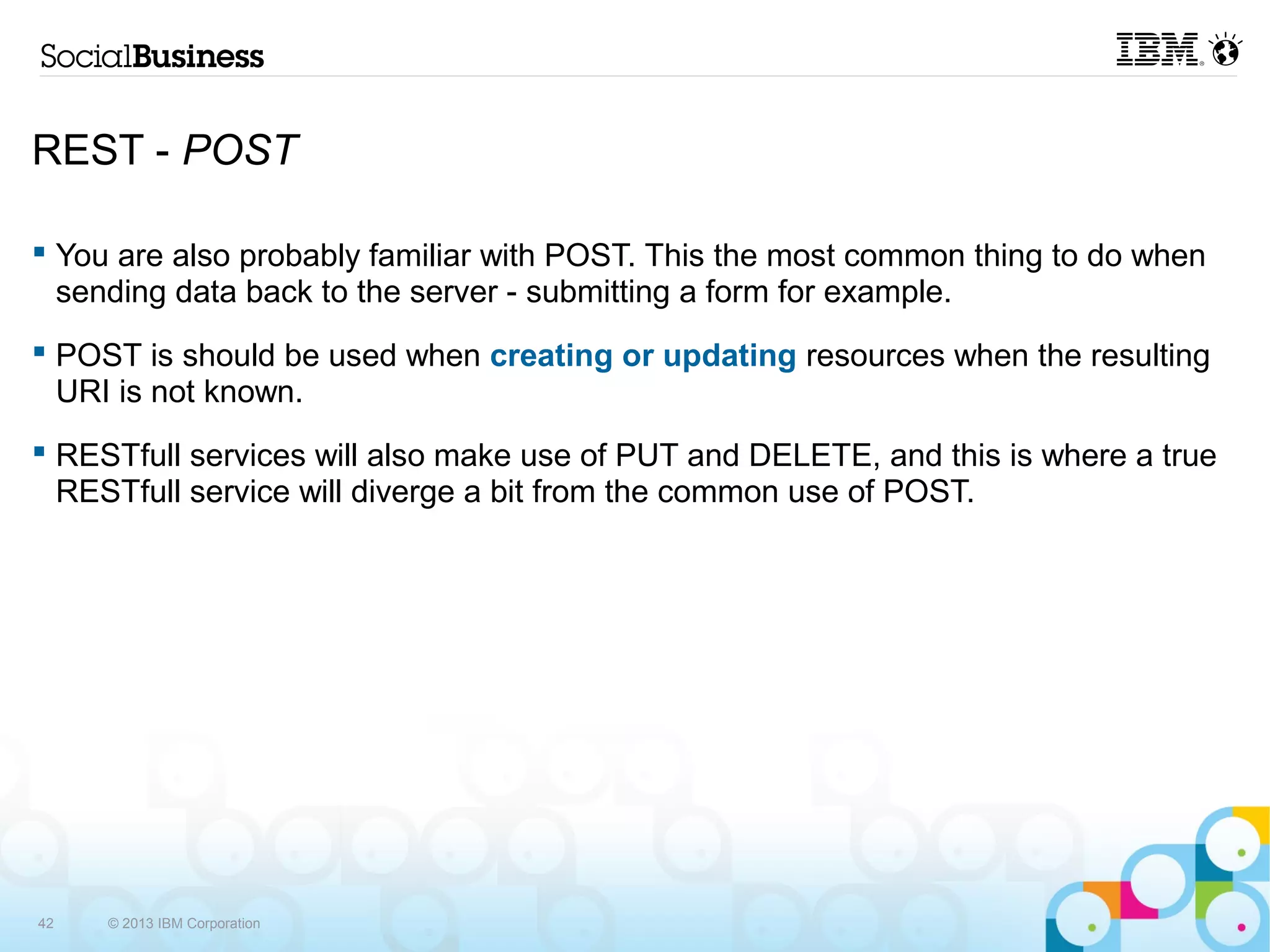 REST - POST

 You are also probably familiar with POST. This the most common thing to do when
  sending data back to the server - submitting a form for example.
 POST is should be used when creating or updating resources when the resulting
  URI is not known.
 RESTfull services will also make use of PUT and DELETE, and this is where a true
  RESTfull service will diverge a bit from the common use of POST.




42   © 2013 IBM Corporation
 
