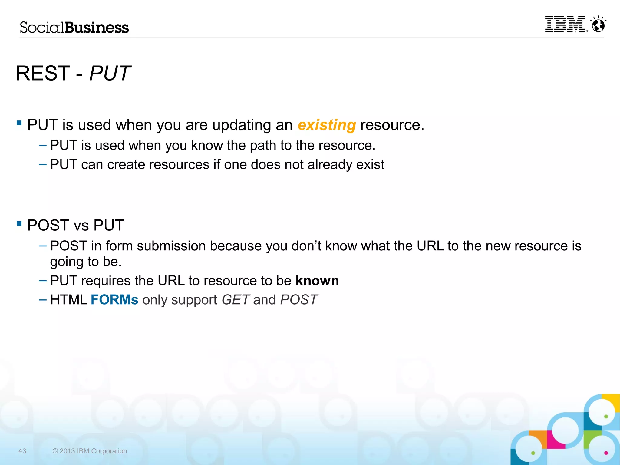 REST - PUT

 PUT is used when you are updating an existing resource.
     – PUT is used when you know the path to the resource.
     – PUT can create resources if one does not already exist



 POST vs PUT
     – POST in form submission because you don’t know what the URL to the new resource is
       going to be.
     – PUT requires the URL to resource to be known
     – HTML FORMs only support GET and POST




43     © 2013 IBM Corporation
 