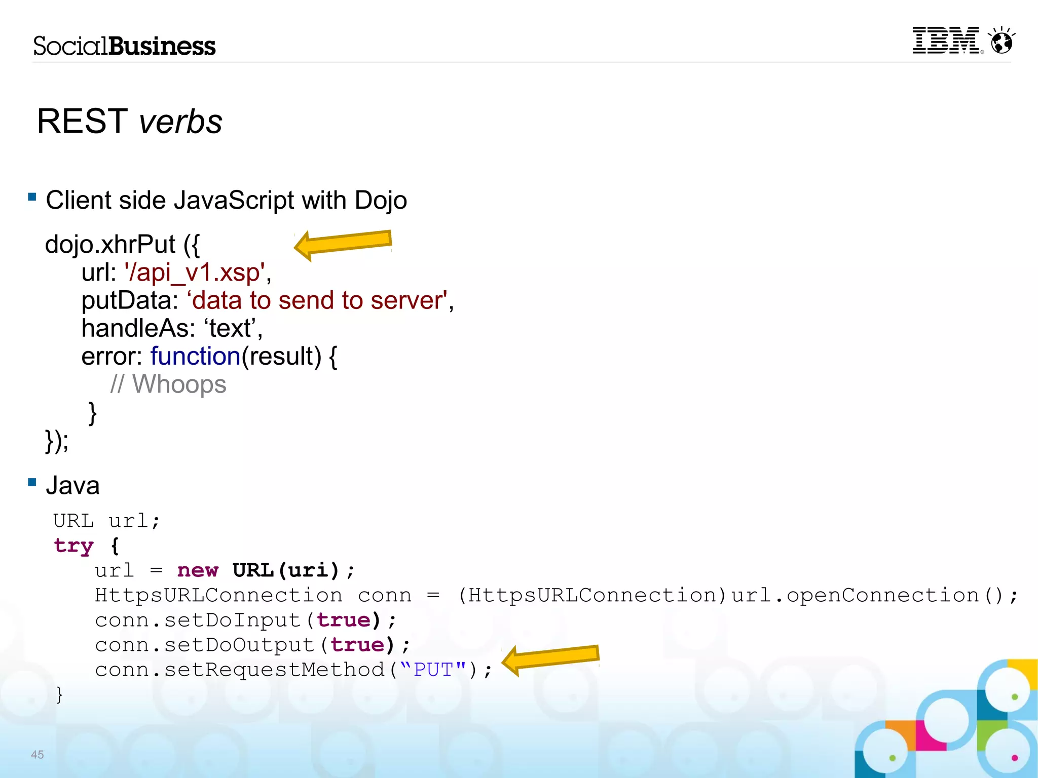 REST verbs

 Client side JavaScript with Dojo
     dojo.xhrPut ({
         url: '/api_v1.xsp',
         putData: ‘data to send to server',
         handleAs: ‘text’,
         error: function(result) {
            // Whoops
          }
     });
 Java
     URL url;
     try {
        url = new URL(uri);
        HttpsURLConnection conn = (HttpsURLConnection)url.openConnection();
        conn.setDoInput(true);
        conn.setDoOutput(true);
        conn.setRequestMethod(“PUT");
     }

45
 