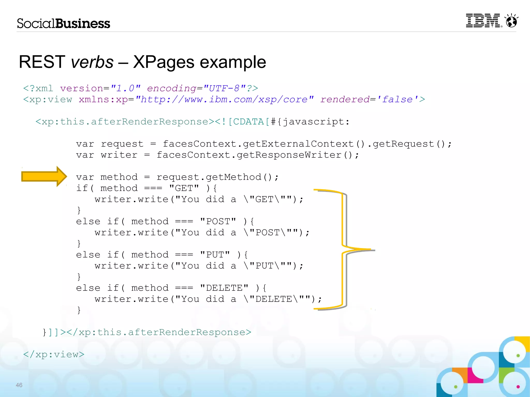 REST verbs – XPages example
     <?xml version="1.0" encoding="UTF-8"?>
     <xp:view xmlns:xp="http://www.ibm.com/xsp/core" rendered='false'>

      <xp:this.afterRenderResponse><![CDATA[#{javascript:

             var request = facesContext.getExternalContext().getRequest();
             var writer = facesContext.getResponseWriter();

             var method = request.getMethod();
             if( method === "GET" ){
                writer.write("You did a "GET"");
             }
             else if( method === "POST" ){
                writer.write("You did a "POST"");
             }
             else if( method === "PUT" ){
                writer.write("You did a "PUT"");
             }
             else if( method === "DELETE" ){
                writer.write("You did a "DELETE"");
             }

       }]]></xp:this.afterRenderResponse>

     </xp:view>

46
 
