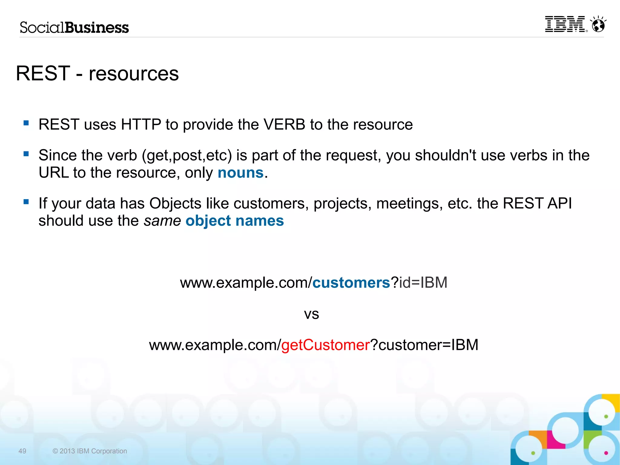REST - resources

    REST uses HTTP to provide the VERB to the resource
    Since the verb (get,post,etc) is part of the request, you shouldn't use verbs in the
     URL to the resource, only nouns.
    If your data has Objects like customers, projects, meetings, etc. the REST API
     should use the same object names



                                   www.example.com/customers?id=IBM

                                                  vs

                                www.example.com/getCustomer?customer=IBM




49     © 2013 IBM Corporation
 