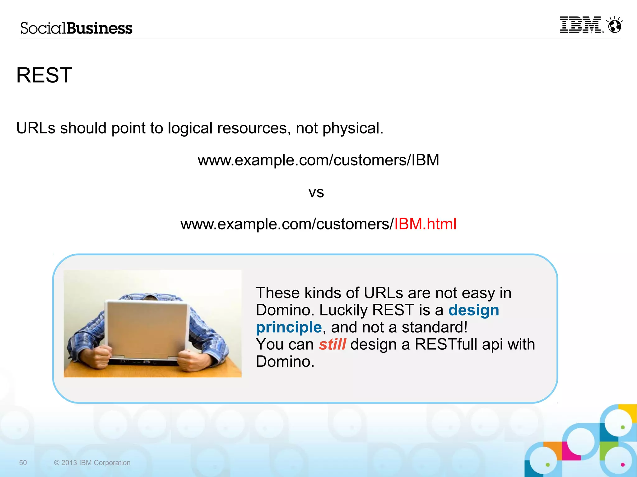 REST

URLs should point to logical resources, not physical.

                                www.example.com/customers/IBM

                                              vs

                              www.example.com/customers/IBM.html



                                       These kinds of URLs are not easy in
                                       Domino. Luckily REST is a design
                                       principle, and not a standard!
                                       You can still design a RESTfull api with
                                       Domino.




50   © 2013 IBM Corporation
 