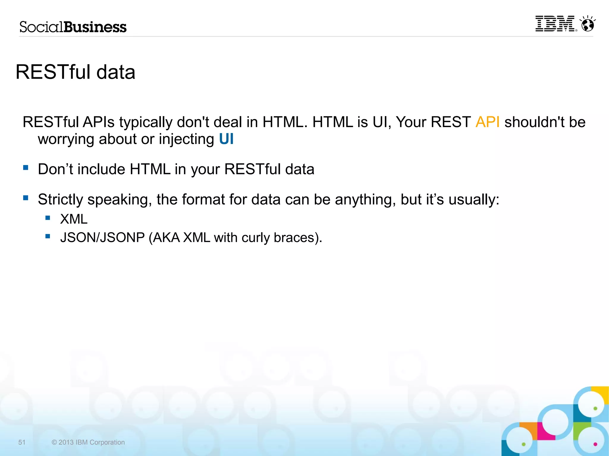 RESTful data

 RESTful APIs typically don't deal in HTML. HTML is UI, Your REST API shouldn't be
  worrying about or injecting UI
    Don’t include HTML in your RESTful data
    Strictly speaking, the format for data can be anything, but it’s usually:
           XML
           JSON/JSONP (AKA XML with curly braces).




51        © 2013 IBM Corporation
 