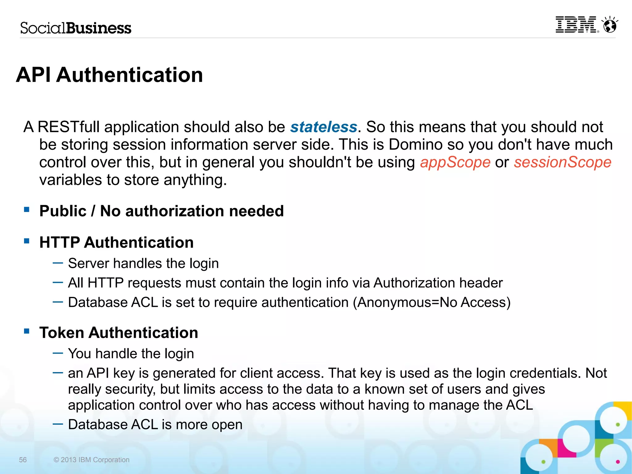 API Authentication

 A RESTfull application should also be stateless. So this means that you should not
   be storing session information server side. This is Domino so you don't have much
   control over this, but in general you shouldn't be using appScope or sessionScope
   variables to store anything.
    Public / No authorization needed
    HTTP Authentication
      ─ Server handles the login
      ─ All HTTP requests must contain the login info via Authorization header
      ─ Database ACL is set to require authentication (Anonymous=No Access)
    Token Authentication
      ─ You handle the login
      ─ an API key is generated for client access. That key is used as the login credentials. Not
        really security, but limits access to the data to a known set of users and gives
        application control over who has access without having to manage the ACL
      ─ Database ACL is more open

56    © 2013 IBM Corporation
 