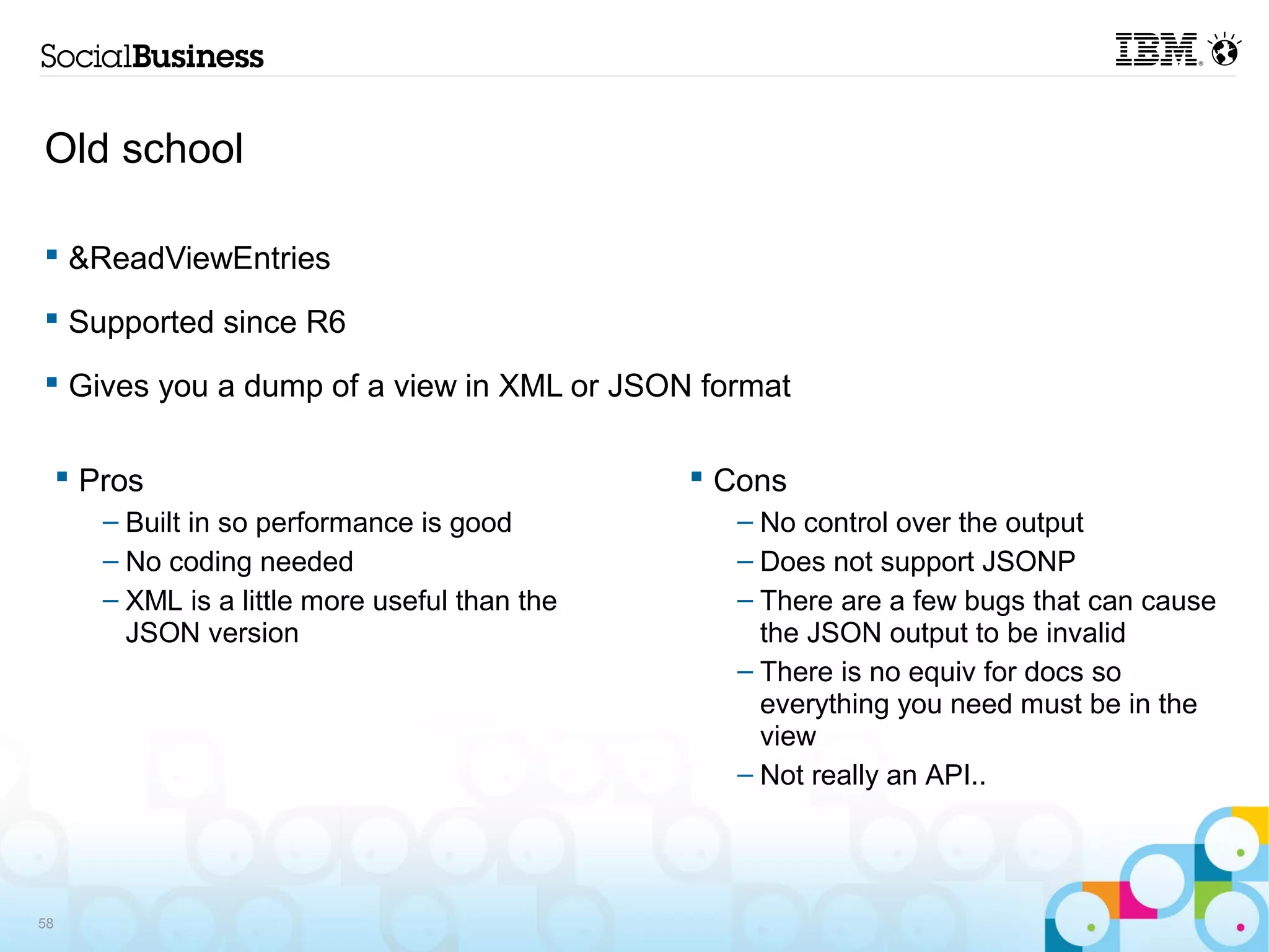 Old school

 &ReadViewEntries

 Supported since R6

 Gives you a dump of a view in XML or JSON format

      Pros                                       Cons
        – Built in so performance is good          – No control over the output
        – No coding needed                         – Does not support JSONP
        – XML is a little more useful than the     – There are a few bugs that can cause
          JSON version                               the JSON output to be invalid
                                                   – There is no equiv for docs so
                                                     everything you need must be in the
                                                     view
                                                   – Not really an API..




58
 