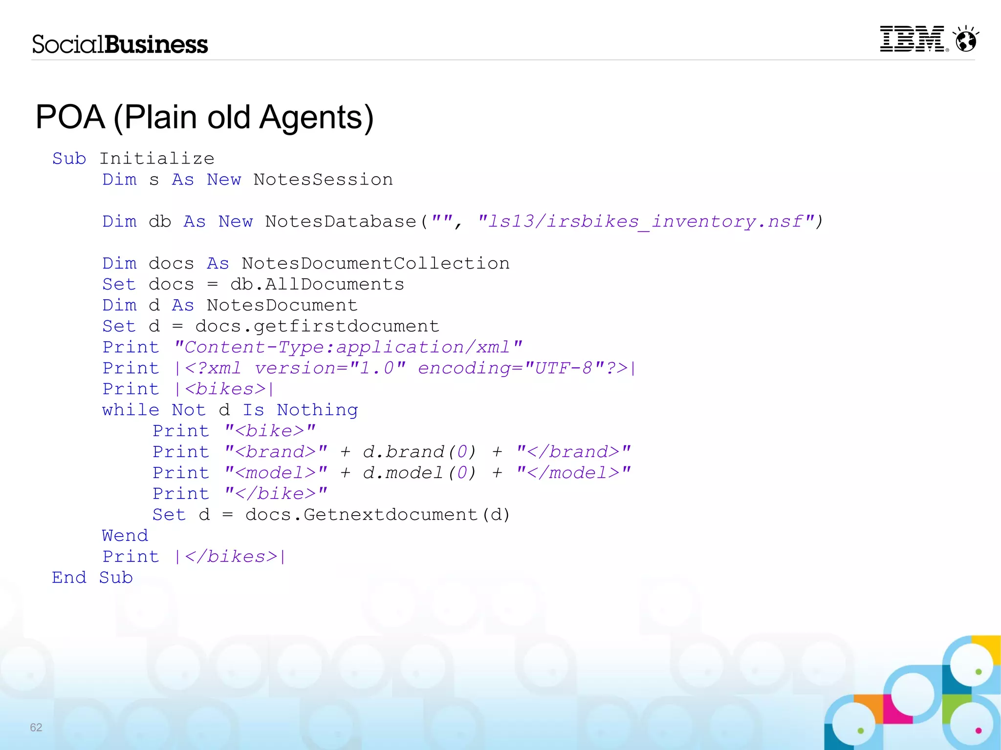 POA (Plain old Agents)
     Sub Initialize
         Dim s As New NotesSession

         Dim db As New NotesDatabase("", "ls13/irsbikes_inventory.nsf")

         Dim docs As NotesDocumentCollection
         Set docs = db.AllDocuments
         Dim d As NotesDocument
         Set d = docs.getfirstdocument
         Print "Content-Type:application/xml"
         Print |<?xml version="1.0" encoding="UTF-8"?>|
         Print |<bikes>|
         while Not d Is Nothing
              Print "<bike>"
              Print "<brand>" + d.brand(0) + "</brand>"
              Print "<model>" + d.model(0) + "</model>"
              Print "</bike>"
              Set d = docs.Getnextdocument(d)
         Wend
         Print |</bikes>|
     End Sub




62
 