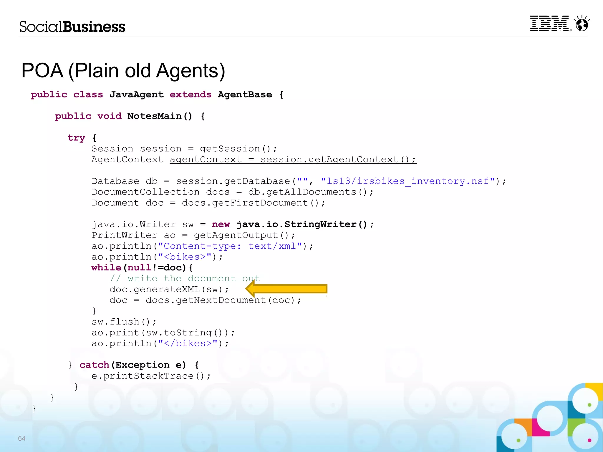 POA (Plain old Agents)
     public class JavaAgent extends AgentBase {

          public void NotesMain() {

             try {
                 Session session = getSession();
                 AgentContext agentContext = session.getAgentContext();

                 Database db = session.getDatabase("", "ls13/irsbikes_inventory.nsf");
                 DocumentCollection docs = db.getAllDocuments();
                 Document doc = docs.getFirstDocument();

                 java.io.Writer sw = new java.io.StringWriter();
                 PrintWriter ao = getAgentOutput();
                 ao.println("Content-type: text/xml");
                 ao.println("<bikes>");
                 while(null!=doc){
                    // write the document out
                    doc.generateXML(sw);
                    doc = docs.getNextDocument(doc);
                 }
                 sw.flush();
                 ao.print(sw.toString());
                 ao.println("</bikes>");

             } catch(Exception e) {
                 e.printStackTrace();
              }
         }
     }

64
 