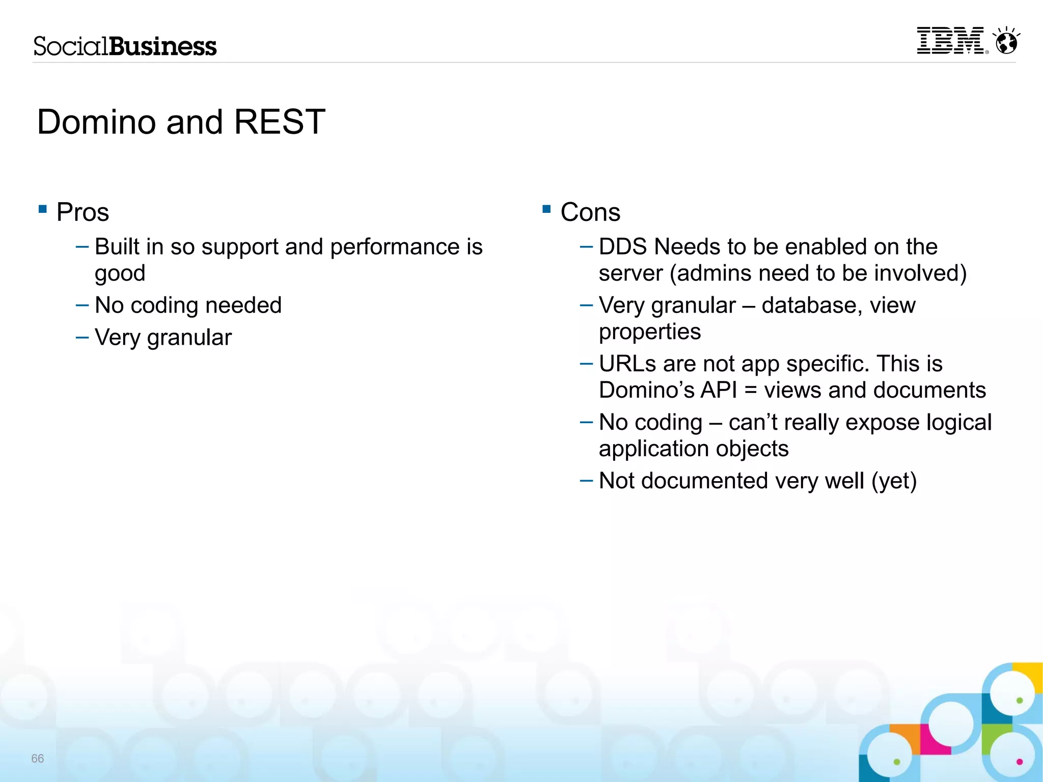 Domino and REST

 Pros                                           Cons
     – Built in so support and performance is     – DDS Needs to be enabled on the
       good                                         server (admins need to be involved)
     – No coding needed                           – Very granular – database, view
     – Very granular                                properties
                                                  – URLs are not app specific. This is
                                                    Domino’s API = views and documents
                                                  – No coding – can’t really expose logical
                                                    application objects
                                                  – Not documented very well (yet)




66
 