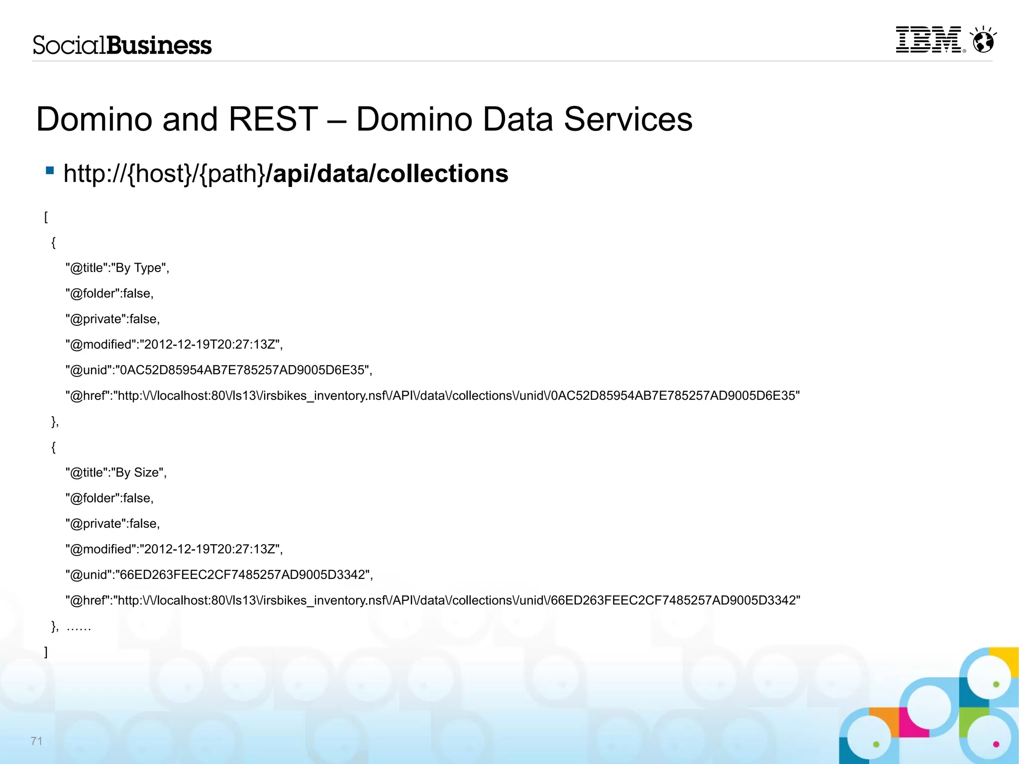Domino and REST – Domino Data Services
      http://{host}/{path}/api/data/collections
     [

         {

              "@title":"By Type",

              "@folder":false,

              "@private":false,

              "@modified":"2012-12-19T20:27:13Z",

              "@unid":"0AC52D85954AB7E785257AD9005D6E35",

              "@href":"http://localhost:80/ls13/irsbikes_inventory.nsf/API/data/collections/unid/0AC52D85954AB7E785257AD9005D6E35"

         },

         {

              "@title":"By Size",

              "@folder":false,

              "@private":false,

              "@modified":"2012-12-19T20:27:13Z",

              "@unid":"66ED263FEEC2CF7485257AD9005D3342",

              "@href":"http://localhost:80/ls13/irsbikes_inventory.nsf/API/data/collections/unid/66ED263FEEC2CF7485257AD9005D3342"

         }, ……

     ]




71
 