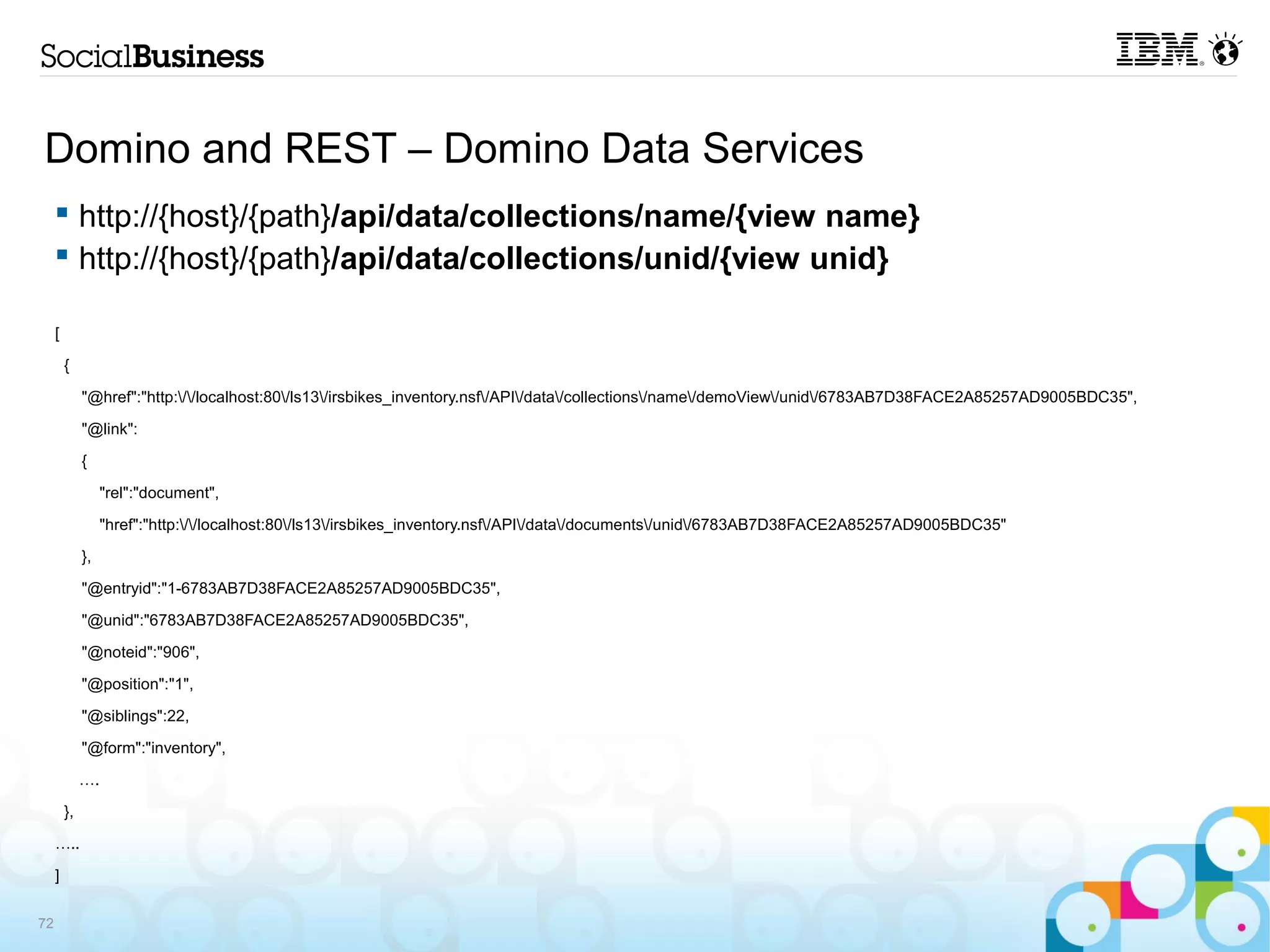 Domino and REST – Domino Data Services
      http://{host}/{path}/api/data/collections/name/{view name}
      http://{host}/{path}/api/data/collections/unid/{view unid}

     [

         {

              "@href":"http://localhost:80/ls13/irsbikes_inventory.nsf/API/data/collections/name/demoView/unid/6783AB7D38FACE2A85257AD9005BDC35",

              "@link":

              {

                   "rel":"document",

                   "href":"http://localhost:80/ls13/irsbikes_inventory.nsf/API/data/documents/unid/6783AB7D38FACE2A85257AD9005BDC35"

              },

              "@entryid":"1-6783AB7D38FACE2A85257AD9005BDC35",

              "@unid":"6783AB7D38FACE2A85257AD9005BDC35",

              "@noteid":"906",

              "@position":"1",

              "@siblings":22,

              "@form":"inventory",

              ….

         },

     …..

     ]

72
 