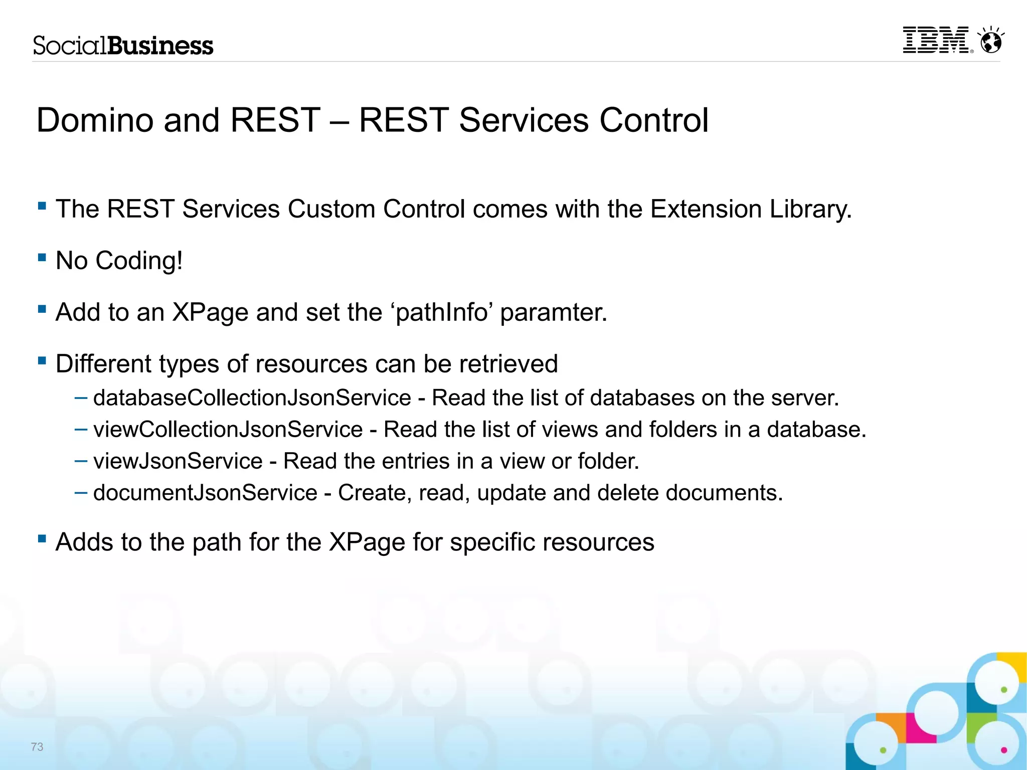 Domino and REST – REST Services Control

 The REST Services Custom Control comes with the Extension Library.

 No Coding!

 Add to an XPage and set the ‘pathInfo’ paramter.

 Different types of resources can be retrieved
     – databaseCollectionJsonService - Read the list of databases on the server.
     – viewCollectionJsonService - Read the list of views and folders in a database.
     – viewJsonService - Read the entries in a view or folder.
     – documentJsonService - Create, read, update and delete documents.

 Adds to the path for the XPage for specific resources




73
 