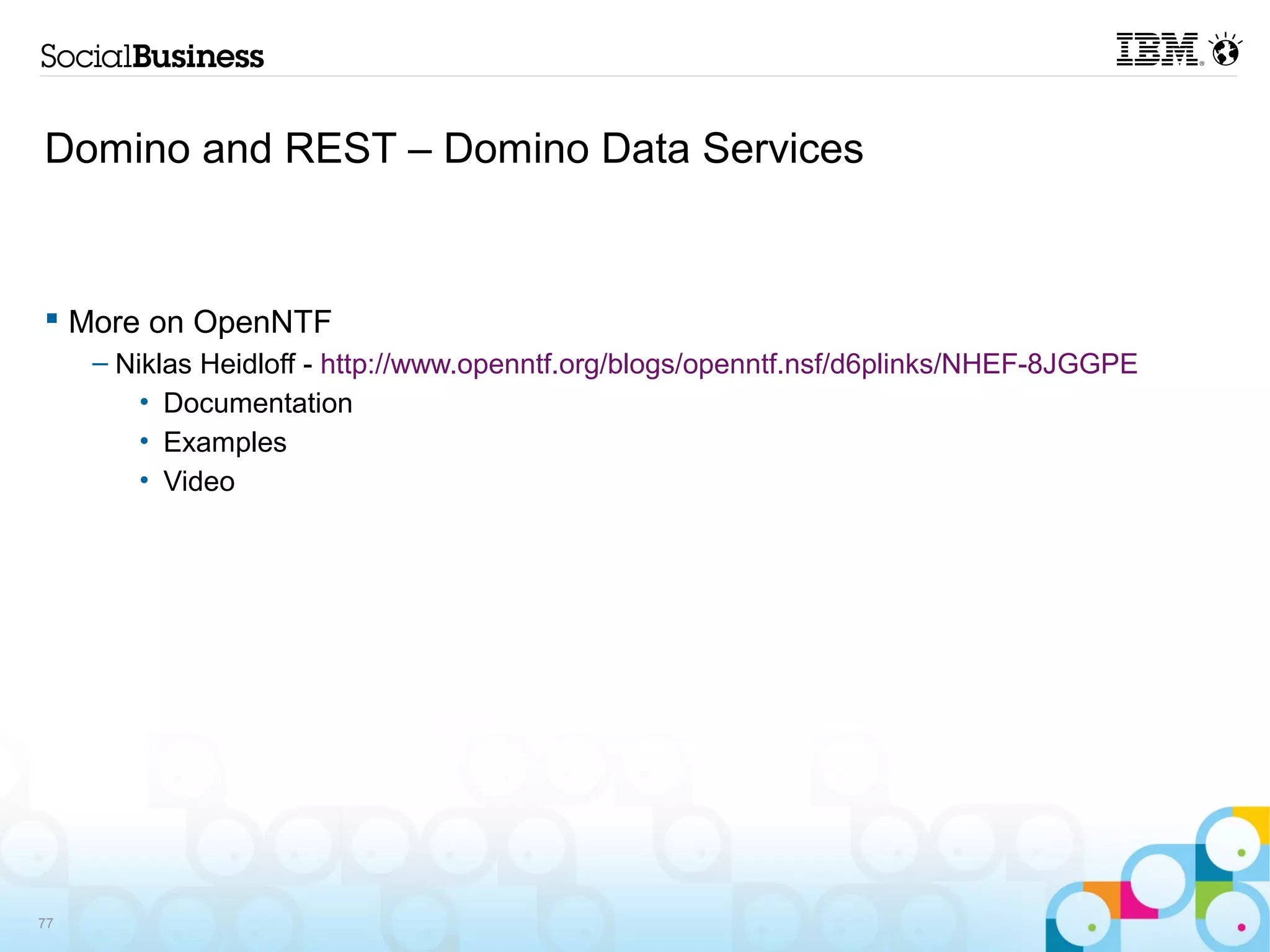 Domino and REST – Domino Data Services


 More on OpenNTF
     – Niklas Heidloff - http://www.openntf.org/blogs/openntf.nsf/d6plinks/NHEF-8JGGPE
         • Documentation
         • Examples
         • Video




77
 