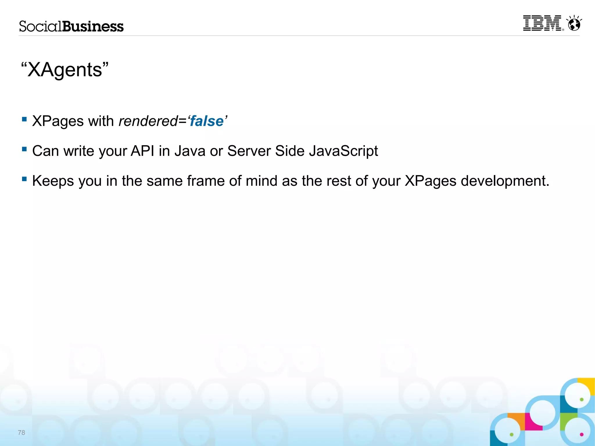 “XAgents”

 XPages with rendered=‘false’

 Can write your API in Java or Server Side JavaScript

 Keeps you in the same frame of mind as the rest of your XPages development.




78
 