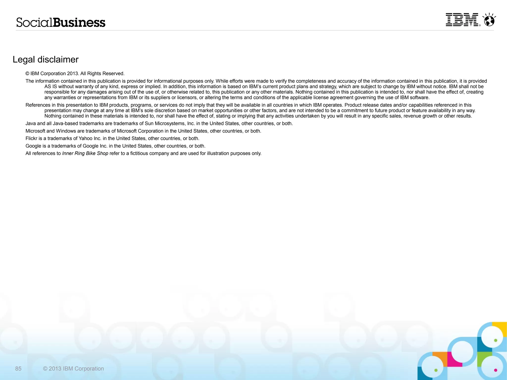 Legal disclaimer
     © IBM Corporation 2013. All Rights Reserved.
     The information contained in this publication is provided for informational purposes only. While efforts were made to verify the completeness and accuracy of the information contained in this publication, it is provided
              AS IS without warranty of any kind, express or implied. In addition, this information is based on IBM’s current product plans and strategy, which are subject to change by IBM without notice. IBM shall not be
              responsible for any damages arising out of the use of, or otherwise related to, this publication or any other materials. Nothing contained in this publication is intended to, nor shall have the effect of, creating
              any warranties or representations from IBM or its suppliers or licensors, or altering the terms and conditions of the applicable license agreement governing the use of IBM software.
     References in this presentation to IBM products, programs, or services do not imply that they will be available in all countries in which IBM operates. Product release dates and/or capabilities referenced in this
             presentation may change at any time at IBM’s sole discretion based on market opportunities or other factors, and are not intended to be a commitment to future product or feature availability in any way.
             Nothing contained in these materials is intended to, nor shall have the effect of, stating or implying that any activities undertaken by you will result in any specific sales, revenue growth or other results.
     Java and all Java-based trademarks are trademarks of Sun Microsystems, Inc. in the United States, other countries, or both.
     Microsoft and Windows are trademarks of Microsoft Corporation in the United States, other countries, or both.
     Flickr is a trademarks of Yahoo Inc. in the United States, other countries, or both.
     Google is a trademarks of Google Inc. in the United States, other countries, or both.
     All references to Inner Ring Bike Shop refer to a fictitious company and are used for illustration purposes only.




85           © 2013 IBM Corporation
 