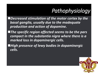 Pathophysiology
Decreased stimulation of the motor cortex by the
basal ganglia, usually due to the madequate
production and action of dopamine.
The specific region affected seems to be the pars
compact in the substantia nigra where there is a
marked loss in dopaminergic cells.
High presence of lewy bodies in dopaminergic
cells.
 
