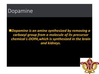 Dopamine
Dopamine is an amine synthesized by removing a
carboxyl group from a molecule of its precursor
chemical L-DOPA,which is synthesized in the brain
and kidneys.
 