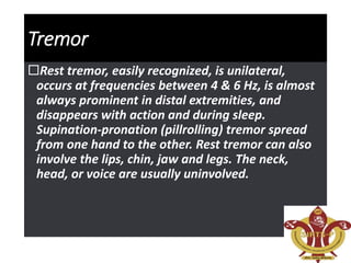 Tremor
Rest tremor, easily recognized, is unilateral,
occurs at frequencies between 4 & 6 Hz, is almost
always prominent in distal extremities, and
disappears with action and during sleep.
Supination-pronation (pillrolling) tremor spread
from one hand to the other. Rest tremor can also
involve the lips, chin, jaw and legs. The neck,
head, or voice are usually uninvolved.
 
