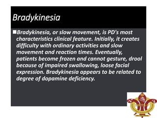 Bradykinesia
Bradykinesia, or slow movement, is PD's most
characteristics clinical feature. Initially, it creates
difficulty with ordinary activities and slow
movement and reaction times. Eventually,
patients become frozen and cannot gesture, drool
because of impaired swallowing, loose facial
expression. Bradykinesia appears to be related to
degree of dopamine deficiency.
 