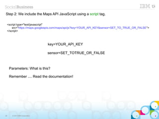 Step 2: We include the Maps API JavaScript using a script tag.

 <script type="text/javascript"
     src="https://maps.googleapis.com/maps/api/js?key=YOUR_API_KEY&sensor=SET_TO_TRUE_OR_FALSE">
 </script>



                                key=YOUR_API_KEY

                                sensor=SET_TOTRUE_OR_FALSE



     Parameters: What is this?

     Remember .... Read the documentation!




25     © 2013 IBM Corporation
 