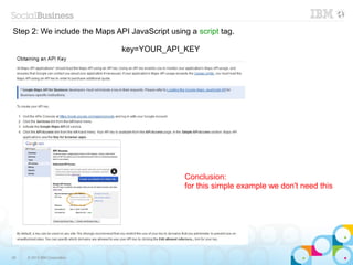 Step 2: We include the Maps API JavaScript using a script tag.

                              key=YOUR_API_KEY




                                                Conclusion:
                                                for this simple example we don't need this




26   © 2013 IBM Corporation
 