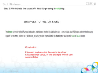Step 2: We include the Maps API JavaScript using a script tag.




                              sensor=SET_TOTRUE_OR_FALSE




                               Conclusion:

                               It is used to determine the user's location/
                               It is a required value, in this example we will use
                               sensor=false




27   © 2013 IBM Corporation
 