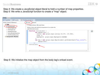 Step 4: We create a JavaScript object literal to hold a number of map properties.
Step 5: We write a JavaScript function to create a "map" object.




Step 6: We initialize the map object from the body tag's onload event.




35   © 2013 IBM Corporation
 
