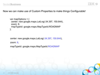 Now we can make use of Custom Properties to make things Configurable!


         var mapOptions = {
           center: new google.maps.LatLng(-34.397, 150.644),
           zoom: 8,
           mapTypeId: google.maps.MapTypeId.ROADMAP
         };



         center: new google.maps.LatLng(-34.397, 150.644),
         zoom: 8,
         mapTypeId: google.maps.MapTypeId.ROADMAP




44   © 2013 IBM Corporation
 